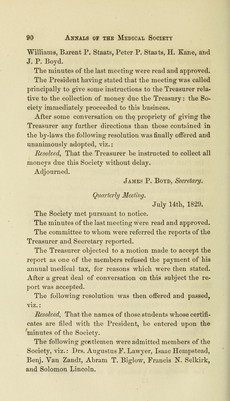 Williams, Barent P. Staats, Peter P. Staats, H. Kane, and J. P. Boyd. The minutes of the last meeting were read and approved. The President having stated that the meeting was called principally to give some instructions to the Treasurer rela- tive to the collection of money clue the Treasury: the So- ciety immediately proceeded to this business. After some conversation on the propriety of giving the Treasurer any further directions than those contained in the by-laws the following resolution was finally offered and unanimously adopted, viz.: Resolved, That the Treasurer be instructed to collect all moneys clue this Society without delay. Adjourned. James P. Boyd, Secretary. Quarterly Meeting. July 14th, 1829. The Society met pursuant to notice. The minutes of the last meeting were read and approved. The committee to whom were referred the reports of the Treasurer and Secretary reported. The Treasurer objected to a motion made to accept the report as one of the members refused the payment of his annual medical tax, for reasons which were then stated. After a great deal of conversation on this subject the re- port was accepted. The following resolution was then offered and passed, viz. : Resolved, That the names of those students whose certifi- cates are filed with the President, be entered upon the minutes of the Societ}^. The following gentlemen were admitted members of the Society, viz.: Drs. Augustus F. Lawyer, Isaac Hempstead, Benj. Yan Zandt, Abram T. Biglow, Francis N. Selkirk, and Solomon Lincoln.