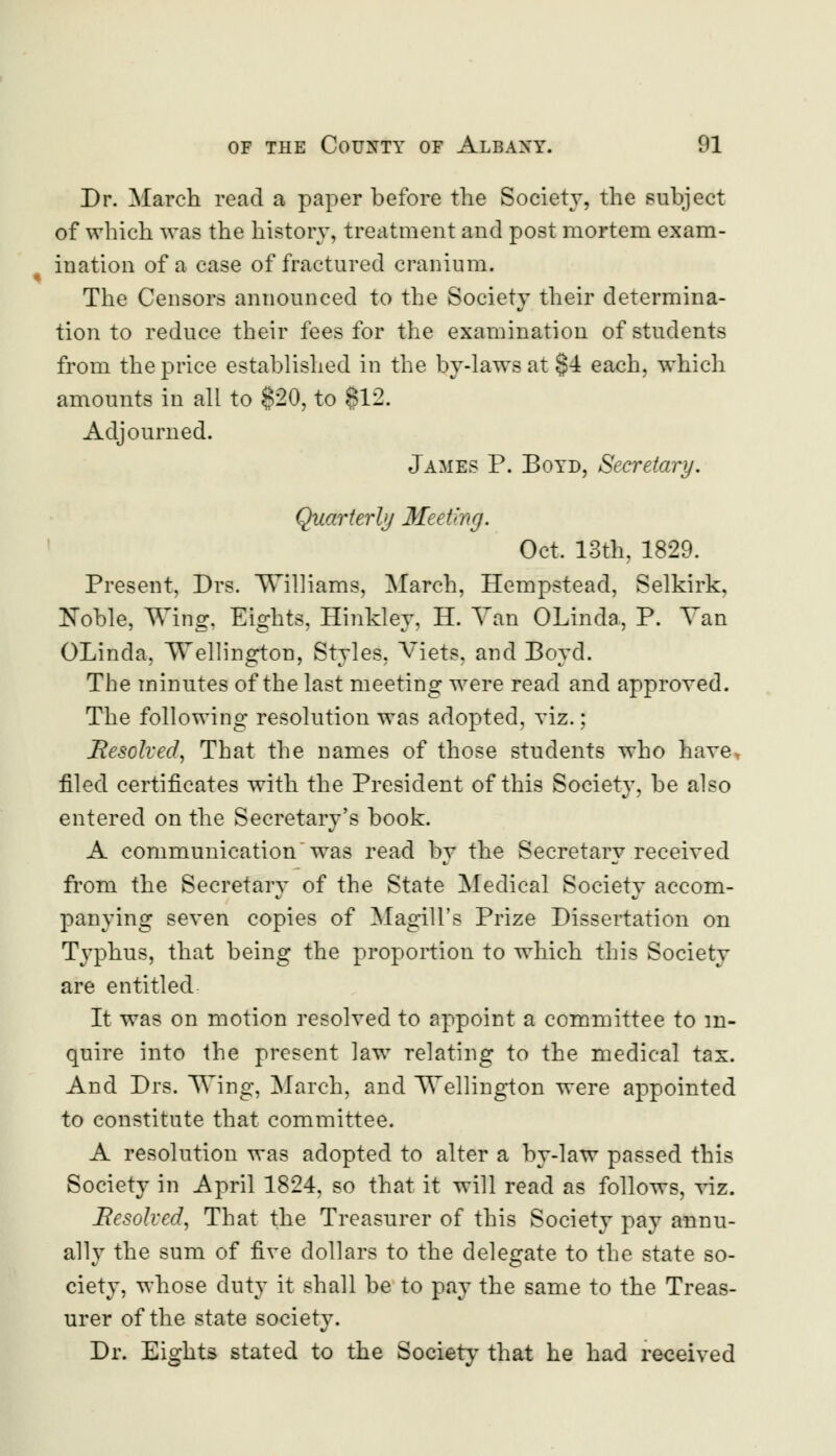 Dr. March read a paper before the Society, the subject of which was the history, treatment and post mortem exam- ination of a case of fractured cranium. The Censors announced to the Society their determina- tion to reduce their fees for the examination of students from the price established in the by-laws at §4 each, which amounts in all to $20, to 812. Adjourned. James P. Boyd, Secretary. Quarterly Meeting. Oct. 13th. 1829. Present, Drs. Williams, March, Hempstead, Selkirk, Noble, Wing, Eights, Hinkley, H. Van OLinda, P. Van OLinda, Wellington, Styles, Viets, and Boyd. The minutes of the last meeting were read and approved. The following resolution was adopted, viz.; Resolved, That the names of those students who have filed certificates with the President of this Society, be also entered on the Secretary's book. A communication was read by the Secretary received from the Secretary of the State Medical Society accom- panying seven copies of Magill's Prize Dissertation on Typhus, that being the proportion to which this Society are entitled It was on motion resolved to appoint a committee to in- quire into the present law relating to the medical tax. And Drs. Wing, March, and Wellington were appointed to constitute that committee. A resolution was adopted to alter a by-law passed this Society in April 1824, so that it will read as follows, viz. Resolved, That the Treasurer of this Society pay annu- ally the sum of five dollars to the delegate to the state so- ciety, whose duty it shall be to pay the same to the Treas- urer of the state society. Dr. Eights stated to the Society that he had received