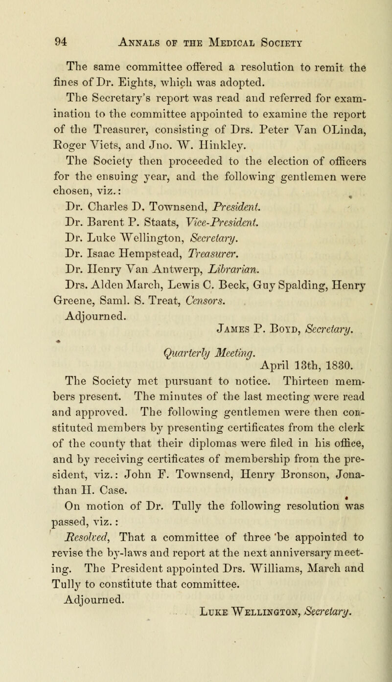 The same committee offered a resolution to remit the fines of Dr. Eights, which was adopted. The Secretary's report was read and referred for exam- ination to the committee appointed to examine the report of the Treasurer, consisting of Drs. Peter Van OLinda, Roger Yiets, and Jno. W. Hinkley. The Society then proceeded to the election of officers for the ensuing year, and the following gentlemen were chosen, viz.: Dr. Charles D. Townsend, President. Dr. Barent P. Staats, Vice-President Dr. Luke Wellington, Secretary. Dr. Isaac Hempstead, Treasurer. Dr. Henry Van Antwerp, Librarian. Drs. Alden March, Lewis C. Beck, Guy Spalding, Henry Greene, Saml. S. Treat, Censors. Adjourned. James P. Boyd, Secretary. Quarterly Meeting. April 13th, 1830. The Society met pursuant to notice. Thirteen mem- bers present. The minutes of the last meeting were read and approved. The following gentlemen were then con- stituted members by presenting certificates from the clerk of the county that their diplomas were filed in his office, and by receiving certificates of membership from the pre- sident, viz.: John F. Townsend, Henry Bronson, Jona- than II. Case. « On motion of Dr. Tully the following resolution was passed, viz.: Resolved, That a committee of three 'be appointed to revise the by-laws and report at the next anniversary meet- ing. The President appointed Drs. Williams, March and Tully to constitute that committee. Adjourned. Luke Wellington, Secretary.