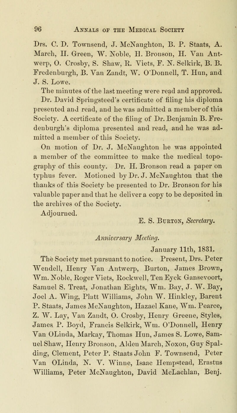 Drs. C. D. Townsend, J. McNaughton, B. P. Staats, A. March, II. Green, W. Noble, II. Bronson, II. Van Ant- werp, 0. Crosby, S. Shaw, R. Viets, F. K Selkirk, B. B. Fredenburgh, B. Van Zandt, W. O'Donnell, T. Hun, and J. S. Lowe. The minutes of the last meeting were read and approved. Dr. David Springsteed's certificate of filing his diploma presented and read, and he was admitted a member of this Society. A certificate of the filing of Dr. Benjamin B. Fre- denburgh's diploma presented and read, and he was ad- mitted a member of this Society. On motion of Dr. J. McNaughton he was appointed a member of the committee to make the medical topo- graphy of this county. Dr. H. Bronson read a paper on typhus fever. Motioned by Dr. J. McNaughton that the thanks of this Society be presented to Dr. Bronson for his valuable paper and that he deliver a copy to be deposited in the archives of the Society. Adjourned. E. S. Burton, Secretary. Anniversary Meeting. January 11th, 1831. The Society met pursuant to notice. Present, Drs. Peter Wendell, Henry Van Antwerp, Burton, James Brown, Win. Noble, Roger Viets, Rockwell, Ten Eyck Gansevoort, Samuel S. Treat, Jonathan Eights, Wm. Bay, J. W. Bay, Joel A. Wing, Piatt Williams, John W. Hinkley, Barent P. Staats, James McNaughton, Hazael Kane, Wm. Pearce, Z. W. Lay, Van Zandt, 0. Crosby, Henry Greene, Styles, James P. Boyd, Francis Selkirk, Wm. O'Donnell, Henry Van OLinda, Markay, Thomas Hun, James S. Lowe, Sam- uel Shaw, Henry Bronson, Alden March, Noxon, Guy Spal- ding, Clement, Peter P. Staats John F. Townsend, Peter Van OLinda, N. V. Winne, Isaac Hempstead, Erastus Williams, Peter McNaughton, David McLachlan, Benj.