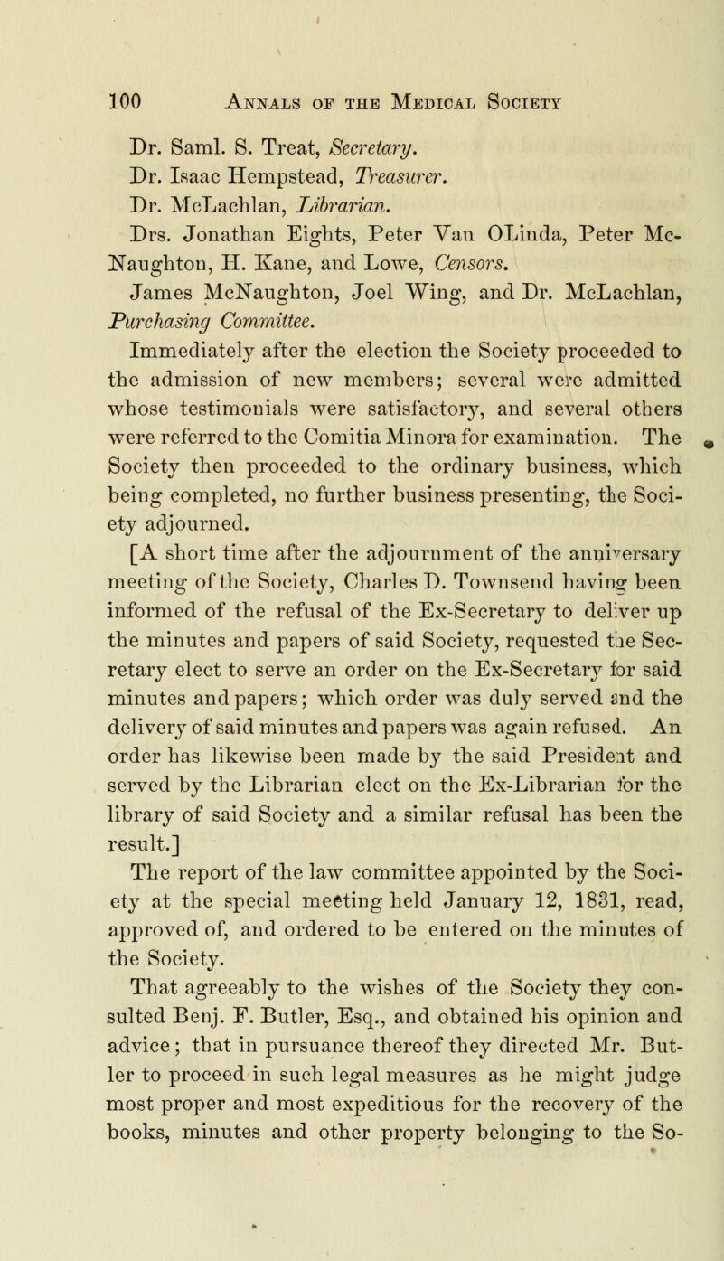 Dr. Saml. S. Treat, Secretary. Dr. Isaac Hempstead, Treasurer. Dr. McLachlan, Librarian. Drs. Jonathan Eights, Peter Van OLinda, Peter Mc- Naughton, H. Kane, and Lowe, Censors. James McNaughton, Joel Wing, and Dr. McLachlan, Purchasing Committee. Immediately after the election the Society proceeded to the admission of new members; several were admitted whose testimonials were satisfactory, and several others were referred to the Comitia Minora for examination. The Society then proceeded to the ordinary business, which being completed, no further business presenting, the Soci- ety adjourned. [A short time after the adjournment of the anniversary meeting of the Society, Charles D. Townsend having been informed of the refusal of the Ex-Secretary to deliver up the minutes and papers of said Society, requested tie Sec- retary elect to serve an order on the Ex-Secretary for said minutes and papers; which order was duly served and the delivery of said minutes and papers was again refused. An order has likewise been made by the said President and served by the Librarian elect on the Ex-Librarian for the library of said Society and a similar refusal has been the result.] The report of the law committee appointed by the Soci- ety at the special meeting held January 12, 1831, read, approved of, and ordered to be entered on the minutes of the Society. That agreeably to the wishes of the Society they con- sulted Benj. F. Butler, Esq., and obtained his opinion and advice; that in pursuance thereof they directed Mr. But- ler to proceed in such legal measures as he might judge most proper and most expeditious for the recovery of the books, minutes and other property belonging to the So-