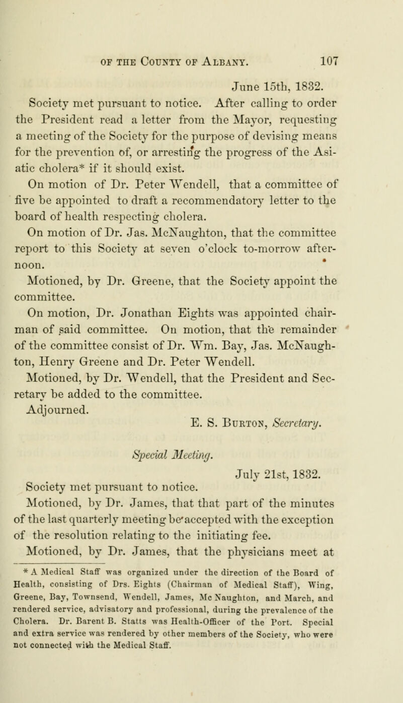 June loth, 1832. Society met pursuant to notice. After calling to order the President read a letter from the Mayor, requesting a meeting of the Society for the purpose of devising means for the prevention of, or arresting the progress of the Asi- atic cholera* if it should exist. On motion of Dr. Peter Wendell, that a committee of five be appointed to draft a recommendatory letter to the board of health respecting cholera. On motion of Dr. Jas. McXaughton, that the committee report to this Society at seven o'clock to-morrow after- noon. Motioned, by Dr. Greene, that the Society appoint the committee. On motion, Dr. Jonathan Eights was appointed chair- man of said committee. On motion, that the remainder of the committee consist of Dr. Wm. Bay, Jas. McXaugh- ton, Henry Greene and Dr. Peter Wendell. Motioned, by Dr. Wendell, that the President and Sec- retary be added to the committee. Adjourned. E. S. Burton, Secretary. Special Meeting. July 21st, 1832. Society met pursuant to notice. Motioned, by Dr. James, that that part of the minutes of the last quarterly meeting be'accepted with the exception of the resolution relating to the initiating fee. Motioned, by Dr. James, that the physicians meet at * A Medical Staff was organized under the direction of the Board of Health, consisting of Drs. Eights (Chairman of Medical Staff), Wing, Greene, Bay, Townsend, Wendell, James, Mc Xaugbton, and March, and rendered service, advisatory and professional, during the prevalence of the Cholera. Dr. Barent B. Statts was Health-Officer of the Port. Special and extra service was rendered by other members of the Society, who were not connected with the Medical Staff.