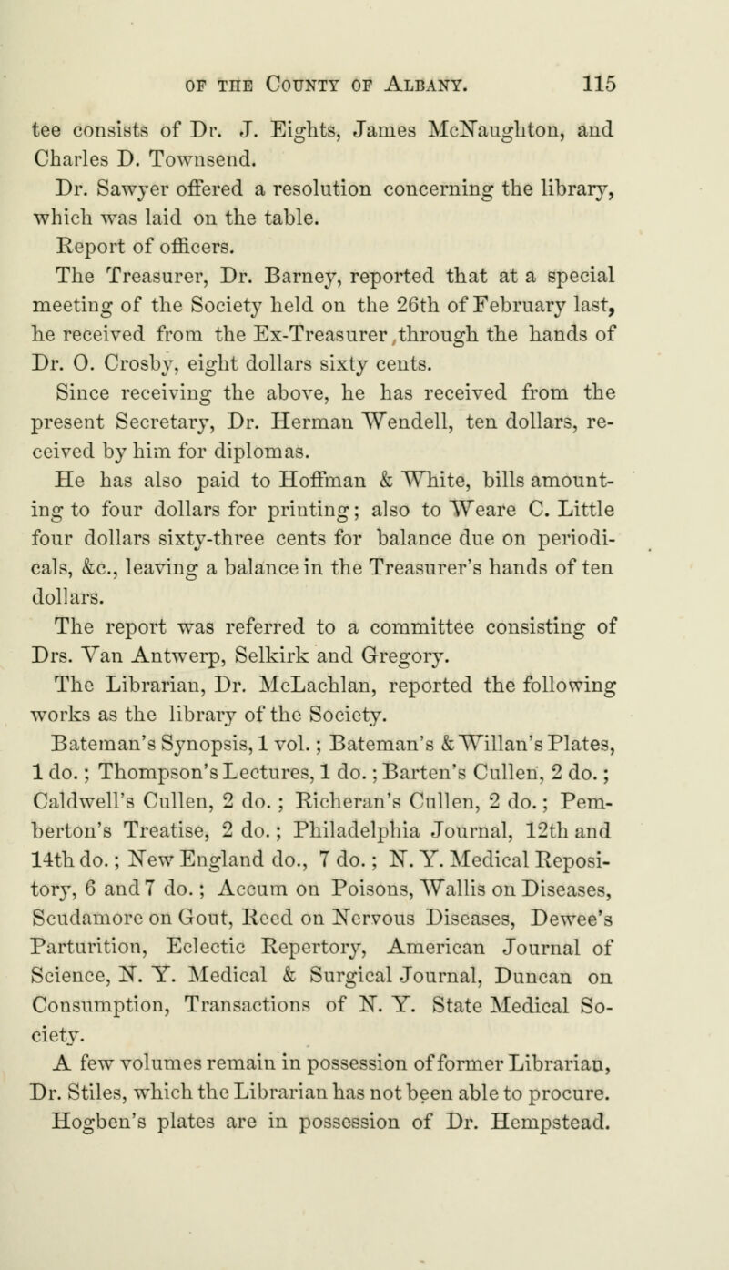 tee consists of Dr. J. Eights, James McNaughton, and Charles D. Townsend. Dr. Sawyer offered a resolution concerning the library, which was laid on the table. Report of officers. The Treasurer, Dr. Barney, reported that at a special meeting of the Society held on the 26th of February last, he received from the Ex-Treasurer .through the hands of Dr. 0. Crosby, eight dollars sixty cents. Since receiving the above, he has received from the present Secretary, Dr. Herman Wendell, ten dollars, re- ceived by him for diplomas. He has also paid to Hoffman & White, bills amount- ing to four dollars for printing; also to Weare C. Little four dollars sixty-three cents for balance due on periodi- cals, &c, leaving a balance in the Treasurer's hands often dollars. The report was referred to a committee consisting of Drs. Yan Antwerp, Selkirk and Gregory. The Librarian, Dr. McLachlan, reported the following works as the library of the Society. Bateman's Synopsis, 1 vol.; Bateman's & Willan's Plates, 1 do.; Thompson's Lectures, 1 do.; Barten's Culleri, 2 do.; Caldwell's Cullen, 2 do. ; Richeran's Cullen, 2 do.; Pem- berton's Treatise, 2 do.; Philadelphia Journal, 12th and 14th do.; New England do., 7 do.; N. Y. Medical Reposi- tory, 6 and 7 do.; Accum on Poisons, Wallis on Diseases, Scudamore on Gout, Reed on Nervous Diseases, Dewee's Parturition, Eclectic Repertory, American Journal of Science, N. Y. Medical & Surgical Journal, Duncan on Consumption, Transactions of N. Y. State Medical So- ciety. A few volumes remain in possession of former Librarian, Dr. Stiles, which the Librarian has not been able to procure. Hogben's plates are in possession of Dr. Hempstead.