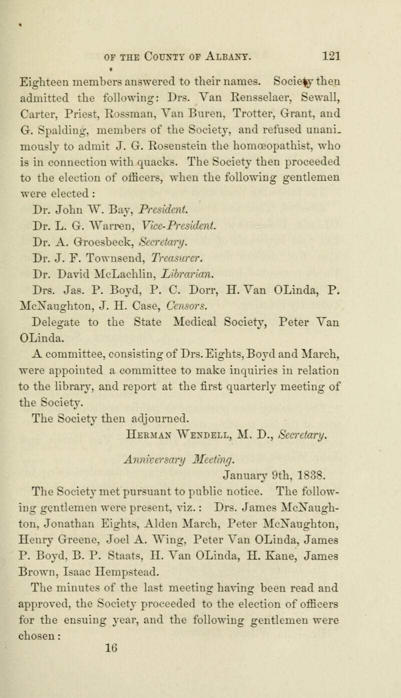 • Eighteen members answered to their names. Society then admitted the following: Drs. Van Rensselaer, Sewall, Carter, Priest, Rossman, Van Buren, Trotter, Grant, and G-. Spalding, members of the Society, and refused unani. mously to admit J. G-. Rosenstein the homoeopathist, who is in connection with quacks. The Society then proceeded to the election of officers, when the following gentlemen were elected : Dr. John W. Bay, President. Dr. L. G. Warren, Vice-President. Dr. A. Groesbeck, Secretary. Dr. J. F. Townsend, Treasurer. Dr. David McLachlin, Librarian. Drs. Jas. P. Boyd, P. C. Dorr, H. Van OLinda, P. McXaughton, J. H. Case, Censors. Delegate to the State Medical Society, Peter Van OLinda. A committee, consisting of Drs. Eights, Boyd and March, were appointed a committee to make inquiries in relation to the library, and report at the first quarterly meeting of the Society. The Society then adjourned. Herman \Vexdell, M. D., Secretary. Anniversary Meeting. January 9th, 1838. The Society met pursuant to public notice. The follow- ing gentlemen were present, viz.: Drs. James McXaugh- ton, Jonathan Eights, Alden March, Peter MoXaughton, Henry Greene, Joel A. Wing, Peter Van OLinda, James P. Boyd, B. P. Staats, H. Van OLinda, H. Kane, James Brown, Isaac Hempstead. The minutes of the last meeting having been read and approved, the Society proceeded to the election of officers for the ensuing year, and the following gentlemen were chosen: 16