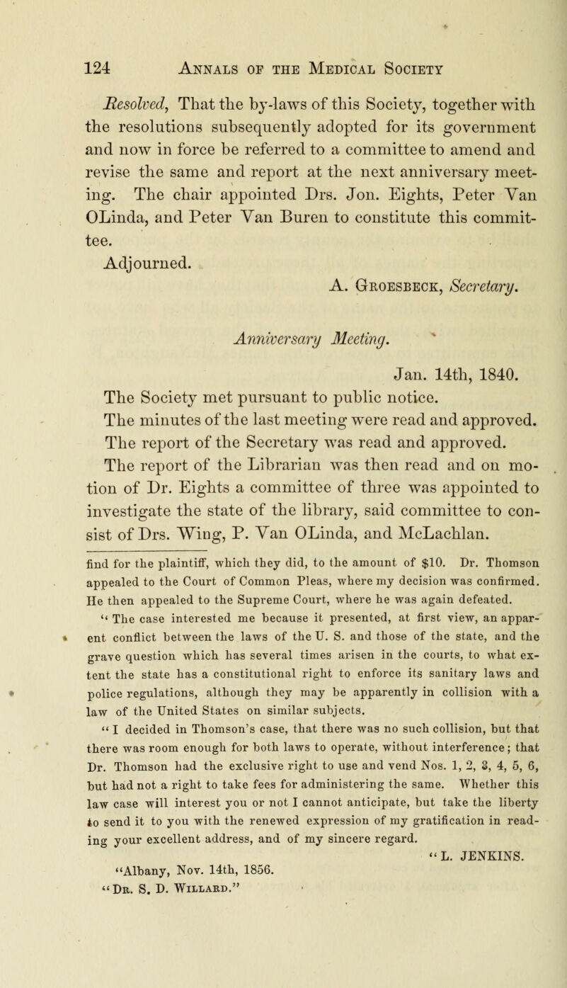 Resolved, That the by-laws of this Society, together with the resolutions subsequently adopted for its government and now in force be referred to a committee to amend and revise the same and report at the next anniversary meet- ing. The chair appointed Drs. Jon. Eights, Peter Van OLinda, and Peter Van Buren to constitute this commit- tee. Adjourned. A. Groesbeck, Secretary. Anniversary Meeting. Jan. 14th, 1840. The Society met pursuant to public notice. The minutes of the last meeting were read and approved. The report of the Secretary was read and approved. The report of the Librarian was then read and on mo- tion of Dr. Eights a committee of three was appointed to investigate the state of the library, said committee to con- sist of Drs. Wing, P. Van OLinda, and McLachlan. find for the plaintiff, which they did, to the amount of $10. Dr. Thomson appealed to the Court of Common Pleas, where my decision was confirmed. He then appealed to the Supreme Court, where he was again defeated.  The case interested me because it presented, at first view, an appar- ent conflict between the laws of the U. S. and those of the state, and the grave question which has several times arisen in the courts, to what ex- tent the state has a constitutional right to enforce its sanitary laws and police regulations, although they may be apparently in collision with a law of the United States on similar subjects.  I decided in Thomson's case, that there was no such collision, but that there was room enough for both laws to operate, without interference; that Dr. Thomson had the exclusive right to use and vend Nos. 1, 2, 3, 4, 5, 6, but had not a right to take fees for administering the same. Whether this law case will interest you or not I cannot anticipate, but take the liberty to send it to you with the renewed expression of my gratification in read- ing your excellent address, and of my sincere regard. «L. JENKINS. Albany, Nov. 14th, 1856. Dr. S. D. Willard.