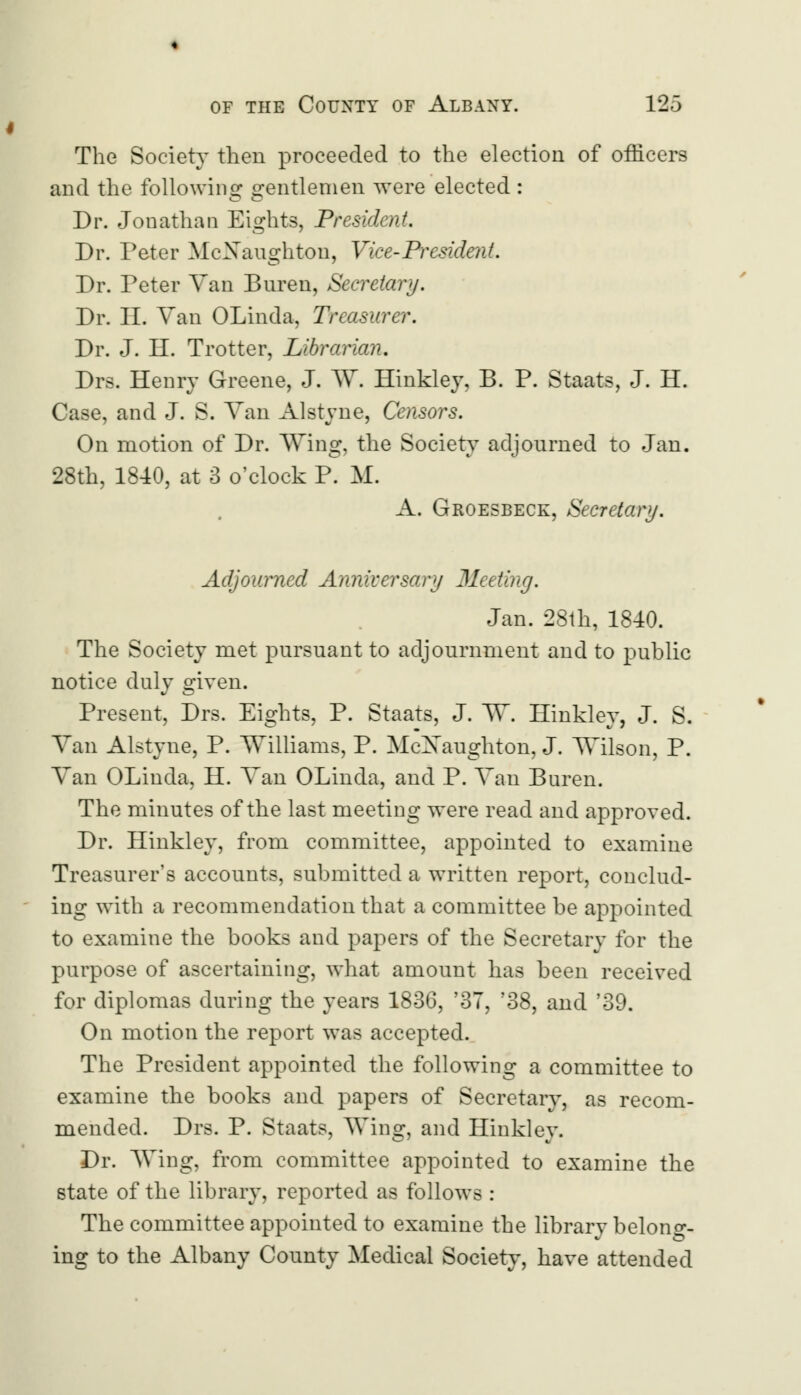 The Society then proceeded to the election of officers and the following gentlemen were elected : Dr. Jonathan Eights, President. Dr. Peter McXaughton, Vice-President. Dr. Peter Van Buren, Secretary. Dr. II. Van OLinda, Treasurer. Dr. J. H. Trotter, Librarian. Drs. Henry Greene, J. W. Hinkley, B. P. Staats, J. H. Case, and J. S. Van Alstyne, Censors. On motion of Dr. Wing, the Society adjourned to Jan. 28th, 1840, at 3 o'clock P. M. A. Groesbeck, Secretary. Adjourned Anniversary 31eeting. Jan. 28th, 1840. The Society met pursuant to adjournment and to public notice duly given. Present, Drs. Eights, P. Staats, J. W. Hinkley, J. S. Van Alstyne, P. Williams, P. McXaughton, J. Wilson, P. Van OLinda, H. Van OLinda, and P. Van Buren. The minutes of the last meeting were read and approved. Dr. Hinkley, from committee, appointed to examine Treasurer's accounts, submitted a written report, conclud- ing with a recommendation that a committee be appointed to examine the books and papers of the Secretary for the purpose of ascertaining, what amount has been received for diplomas during the years 1836, '37, '38, and '39. On motion the report was accepted. The President appointed the following a committee to examine the books and papers of Secretary, as recom- mended. Drs. P. Staats, Wing, and Hinkley. Dr. Wing, from committee appointed to examine the state of the library, reported as follows : The committee appointed to examine the library belong- ing to the Albany County Medical Society, have attended