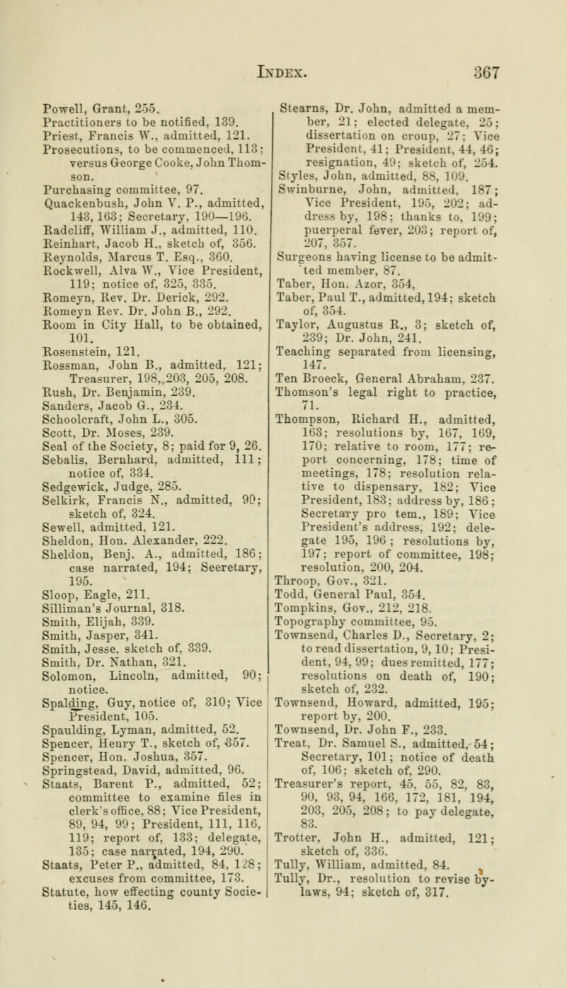 Powell, Grant, 266. Practitioners to be notified, 139. Priest, Francis W., admitted, 121. Prosecutions, to be commenced, 113; versus George Cooke, John Thom- son. Purchasing committee, 97. Quackenbush, John V. P., admitted, 143,163; Secretary, 190—196. Radcliff, William J., admitted, 110. Reinhart, Jacob H., sketch of, 356. Reynolds, Marcus T. Esq., 360. Rockwell, Alva W., Vice President, 119; notice of, 325, 335. Romeyn, Rev. Dr. Derick, 292. Romeyn Rev. Dr. John B., 292. Room in City Hall, to be obtained, 101. Rosenstein, 121. Rossman, John B., admitted, 121; Treasurer, 198,.203, 205, 208. Rush, Dr. Benjamin, 239. Sanders, Jacob G., 231. Schoolcraft, John L., 305. Scott, Dr. Moses, 239. Seal of the Society, 8; paid for 9, 26. Sebalis, Bernhard, admitted, 111; notice of, 331. Sedgewick, Judge, 285. Selkirk, Francis N., admitted, 90; sketch of, 321. Sewell, admitted, 121. Sheldon, Hon. Alexander, 222. Sheldon, Benj. A., admitted, 186; case narrated, 194; Secretary, 195. Sloop, Eagle, 211. Silliman's Journal, 318. Smith, Elijah, 339. Smith, Jasper, 341. Smith, Jesse, sketch of, 339. Smith, Dr. Nathan, 321. Solomon, Lincoln, admitted, 90; notice. Spalding, Guy, notice of, 310; Vice President, 105. Spaulding, Lyman, admitted, 52. Spencer, Henry T., sketch of, 357. Spencer, Hon. Joshua. 357. Springstead, David, admitted, 96. Staats, Barent P., admitted, 52; committee to examine files in clerk*s office, 88; Vice President, 89, 94, 99; President, 111, 116, 119; report of, 133; delegate, 135; case narrated, 194, 290. Staats, Peter P., admitted, 84, 128; excuses from committee, 173. Statute, how effecting county Socie- ties, 145, 146. Stearns, Dr. John, admitted a mem- ber, 21; elected deleg.it e, 25: dissertation on croui Vice President, 41; President, 44, 46; resignation, 49; sketch of, 264. Styles, John, admitted, 88, 109. Swinburne, John, admitted, 187; Vice President, 195, 202: ad- dress by, 198; thanks to, 199; puerperal fever, 203; report of, 207, 867. Surgeons having license to be admit- ted member, 87. Taber, Hon. Azor, 354, Taber, Paul T., admitted, 194; sketch of, 354. Taylor, Augustus R., 3; sketch of, 239; Dr. John, 241. Teaching separated from licensing, 147. Ten Broeck, General Abraham, 237. Thomson's legal right to practice, 71. Thompson, Richard H., admitted, 163; resolutions by, 167, 169, 170; relative to room, 177; re- port concerning, 178; time of meetings, 178; resolution rela- tive to dispensary, 182; Vice President, 183; address by, 186; Secretary pro tern., 189; Vice President's address, 192; dele- gate 195, 196 ; resolutions by, 197; report of committee, 198; resolution, 200, 204. Throop, Gov., 321. Todd, General Paul, 354. Tompkins, Gov., 212, 218. Topography committee, 95. Townsend, Charles D., Secretary, 2; to read dissertation, 9, 10; Presi- dent. 94, 99; dues remitted, 177; resolutions on death of, 190; sketch of, 232. Townsend, Howard, admitted, 195; report by, 200. Townsend, Dr. John F., 233. Treat, Dr. Samuel S., admitted, 54; Secretary, 101; notice of death of, 106; sketch of, 290. Treasurer's report, 45, 55, 82, 83, 90, 93, 94, 166, 172, 181, 194, 203, 205, 208; to pay delegate, 83. Trotter. John H., admitted, 121; sketch of, 330. Tully, William, admitted, 84. % Tully, Dr., resolution to revise by- laws, 94; sketch of, 317.