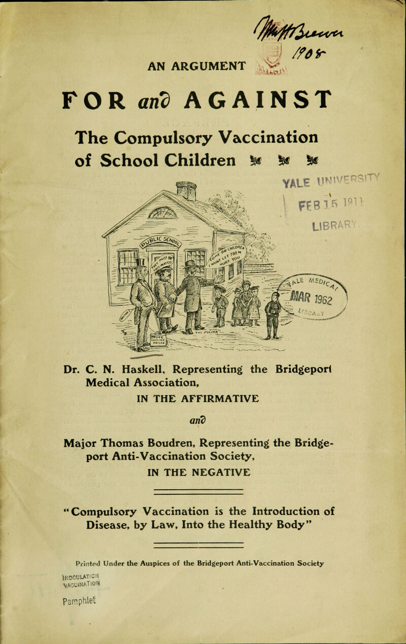 <few~ /ftfr AN ARGUMENT FOR and AGAINST The Compulsory Vaccination of School Children 5w 5* & YALE UN1VEP LIE Dr. C. N. Haskell, Representing the Bridgeport Medical Association, IN THE AFFIRMATIVE arid Major Thomas Boudren, Representing the Bridge- port Anti-Vaccination Society, IN THE NEGATIVE Compulsory Vaccination is the Introduction of Disease, by Law, Into the Healthy Body Printed Under the Auspices of the Bridgeport Anti-Vaccination Society 1H0CUIAT - *ACCINATKMJ Pamphlet