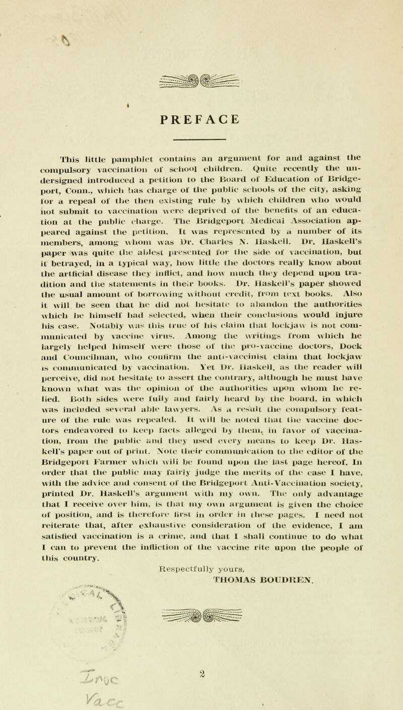 PREFACE This little pamphlet contains an argument for and against the compulsory vaccination of school children. Quite recently the un- dersigned introduced a petition to the Board of Education of Bridge- port, Conn., which !ias charge of the public schools of the city, asking for a repeal of the then existing rule bj which children who would not submit to vaccination were deprived of tin- benefits of an educa- tion at the public charge. The Bridgeport Medical Association ap- peared against the petition. It was represented by a number of its members, among whom was Dr. Charles N. Haskell. Dr. Haskell's paper was quite the ablest presented for 'he side of vaccination, but it betrayed, in a typical way, how little the doctors really know about the artificial disease they inflict, and how much they depend upon tra- dition and the statements in their books. Dr. Haskell's paper showed the usual amount of borrowing without credit, from text books. Also it will be seen that he did not hesitate to abandon the authorities which he himself had selected, wheu their conclusions would injure his case. Notably was this line of his claim that lockjaw is not com- municated by vaccine virus. Among the writings from which he largely helped himself were those of the pro-vaccine doctors. Dock and Councilman, who confirm the anti-vaccinist claim that lockjaw is communicated by vaccination. Set Dr. Haskell, as the reader will perceive, did not hesitate to assert the contrary, although he must have known what was the opinion of the authorities upon whom he re- lied. Both sides were fully and fairly heard by the board, ill which was included several able lawyers. As ;i result the compulsory feat- ure of the rule was repealed. It will be noted that the vaccine doc- tors endeavored to keep facts alleged by them, in favor of vaccina- tion, from the public and they used every means to keep Dr. Has- kell's paper out of print. Note their communication to the editor of the Bridgeport Farmer which will be found upon the last page hereof. In order that the public may fairly judge the merits of the case I have, witli the advice and consent of the Bridgeport Anti-Vaccination society, printed Dr. Haskell's argument with my own. The only advantage (hat I receive over him. is thai my own argument is given the choice of position, and is therefore first in order in these pages. 1 need not reiterate that, after exhaustive consideration of the evidence, I am satislied vaccination is a crime, and lhat 1 shall continue to do what 1 can to prevent the infliction of the vaccine rite upon the people of this country. Respectfully yours, THOMAS BOUDREN. Mr