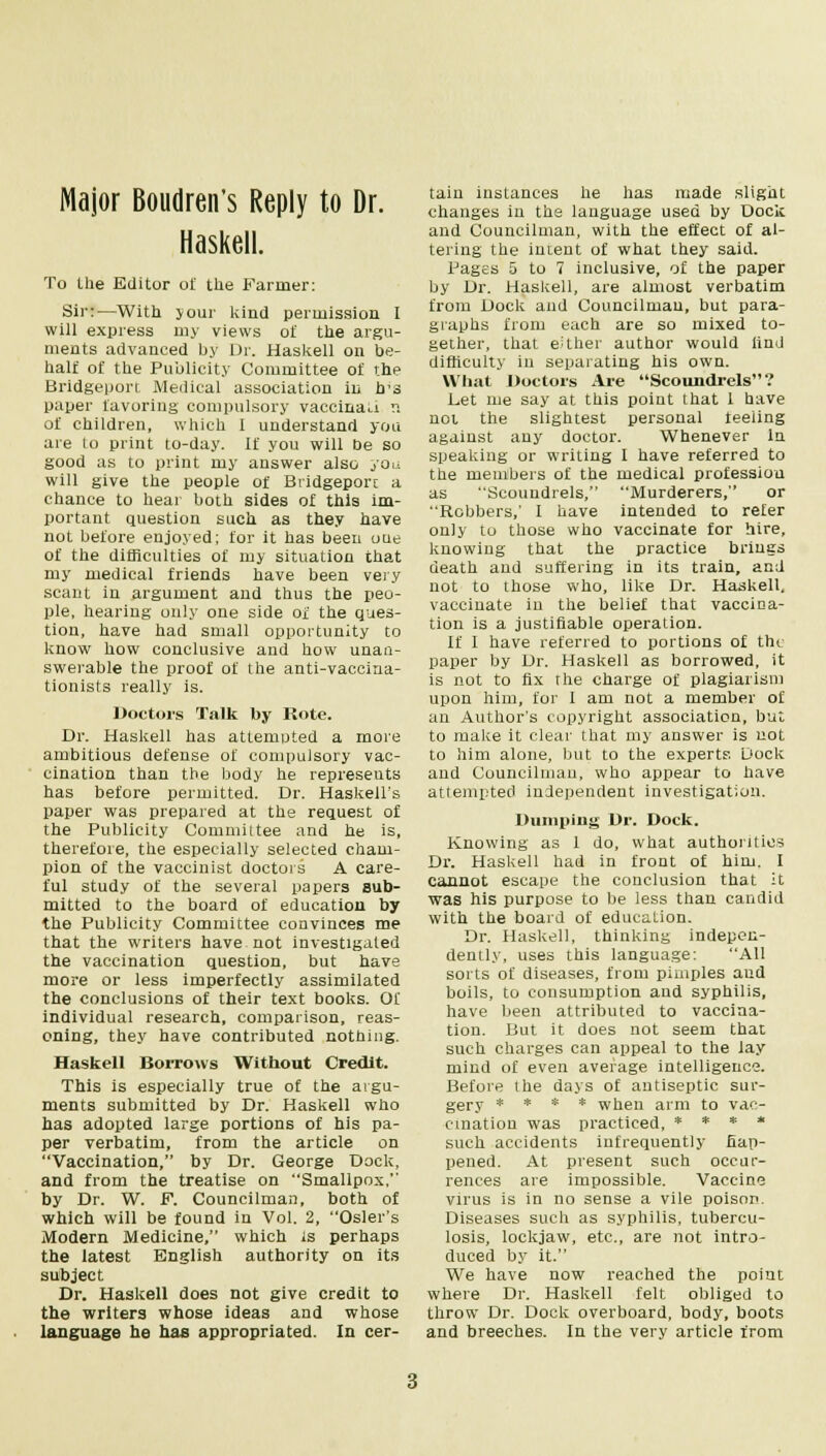 Major Boudren's Reply to Dr. Haskell. To the Editor of the Farmer: Sir:—With jour kind permission I will express my views of the argu- ments advanced by Dr. Haskell on be- half of the Publicity Committee of the Bridgeport Medical association in h'3 paper favoring compulsory vaccinati n of children, which I understand you are to print to-day. If you will De so good as to print my answer also you will give the people of Bridgeport a chance to hear both sides of this Im- portant question such as they have not before enjoyed; for it has been oue of the difficulties of my situation that my medical friends have been very scant in argument and thus the peo- ple, hearing only one side of the ques- tion, have had small opportunity to know how conclusive and how unan- swerable the proof of the anti-vaccina- tionists really is. Doctors Talk by Rote. Dr. Haskell has attempted a more ambitious defense of compulsory vac- cination than the body he represents has before permitted. Dr. Haskell's paper was prepared at the request of the Publicity Committee and he is, therefore, the especially selected cham- pion of the vaccinist doctors A care- ful study of the several papers sub- mitted to the board of education by the Publicity Committee convinces me that the writers have not investigated the vaccination question, but have more or less imperfectly assimilated the conclusions of their text books. Of individual research, comparison, reas- oning, they have contributed nothing. Haskell Borrows Without Credit. This is especially true of the argu- ments submitted by Dr. Haskell who has adopted large portions of his pa- per verbatim, from the article on Vaccination, by Dr. George Dock, and from the treatise on Smallpox, by Dr. W. F. Councilman, both of which will be found in Vol. 2, Osier's Modern Medicine, which is perhaps the latest English authority on its subject Dr. Haskell does not give credit to the writers whose ideas and whose language he has appropriated. In cer- tain instances he has made slight changes in the language used by Dock and Councilman, with the effect of al- tering the intent of what they said. Pages 5 to 7 inclusive, of the paper by Dr. Haskell, are almost verbatim from Dock and Councilman, but para- graphs from each are so mixed to- gether, that either author would find difficulty in separating his own. What Doctors Are Scoundrels? Let me say at this point that 1 have not the slightest personal ieeling against any doctor. Whenever In speaking or writing I have referred to the members of the medical profession as Scoundrels, Murderers, or Robbers,' I have intended to refer only to those who vaccinate for hire, knowing that the practice brings death and suffering in its train, and not to those who, like Dr. Haskell. vaccinate in the belief that vaccina- tion is a justifiable operation. If I have referred to portions of the paper by Dr. Haskell as borrowed, it is not to fix the charge of plagiarism upon him, for I am not a member of an Author's copyright association, but to make it clear that my answer is not to him alone, but to the experts Dock and Councilman, who appear to have attempted independent investigation. Dumping Dr. Dock. Knowing as 1 do, what authorities Dr. Haskell had in front of him. I cannot escape the conclusion that it was his purpose to be less than candid with the board of education. Dr. Haskell, thinking indepen- dently, uses this language: All sorts of diseases, from pimples and boils, to consumption and syphilis, have been attributed to vaccina- tion. But it does not seem that such charges can appeal to the lay mind of even average intelligence. Before the days of antiseptic sur- gery * * * * when arm to vac- cination was practiced, * * * * such accidents infrequently fiap- pened. At present such occur- rences are impossible. Vaccine virus is in no sense a vile poison. Diseases such as syphilis, tubercu- losis, lockjaw, etc., are not intro- duced by it. We have now reached the point where Dr. Haskell felt obliged to throw Dr. Dock overboard, body, boots and breeches. In the very article from