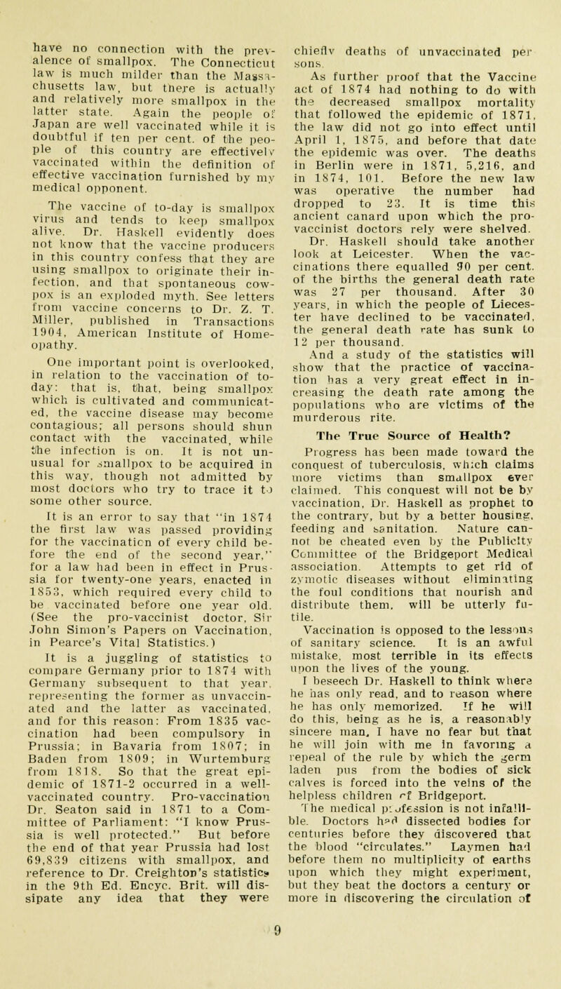 have no connection with the prev- alence of smallpox. The Connecticut law is much milder than the Massa- chusetts law, but mere is actually and relatively more smallpox in the latter state. Again the people of Japan are well vaccinated while it is doubtful if ten per cent, of the peo- ple of this country are effectively vaccinated within the definition of effective vaccination furnished by my medical opponent. The vaccine of to-day is smallpox virus and tends to keep smallpox alive. Dr. Haskell evidently does not know that the vaccine producers in this country confess that they are using smallpox to originate their in- fection, and that spontaneous cow- pox is an exploded myth. See letters from vaccine concerns to Dr. Z. T. Miller, published in Transactions 1904, American Institute of Home- opathy. One important point is overlooked, in relation to the vaccination of to- day: that is, that, being smallpox which is cultivated and communicat- ed, the vaccine disease may become contagious; all persons should shun contact with the vaccinated, while She infection is on. It is not un- usual for smallpox to be acquired in this way, though not admitted by most doctors who try to trace it to some other source. It is an error to say that in 1874 the first law was passed providing for the vaccination of every child he- fore tihe end of the second year,'' for a law had been in effect in Prus- sia for twenty-one years, enacted in 1853, which required every child to be vaccinated before one year old. (See the pro-vaccinist doctor, Sir John Simon's Papers on Vaccination, in Pearce's Vital Statistics.) It is a juggling of statistics to compare Germany prior to 1874 with Germany subsequent to that year, representing the former as unvaccin- ated and the latter as vaccinated, and for this reason: From 1835 vac- cination had been compulsory in Prussia; in Bavaria from 1807; in Baden from 1809; in Wurtemburg from 1818. So that the great epi- demic of 1871-2 occurred in a well- vaccinated country. Pro-vaccination Dr. Seaton said in 1871 to a Com- mittee of Parliament: I know Prus- sia is well protected. But before the end of that year Prussia had lost 69,839 citizens with smallpox, and reference to Dr. Creighton's statistics in the 9th Ed. Encyc. Brit, will dis- sipate any idea that they were chieflv deaths of unvaccinated per sons. As further proof that the Vaccine act of 1874 had nothing to do with the decreased smallpox mortalitj that followed the epidemic of 1871, the law did not go into effect until April 1, 1875, and before that date the epidemic was over. The deaths in Berlin were in 1871, 5,216, and in 1874, 101. Before the new law was operative the number had dropped to 23. It is time this ancient canard upon which the pro- vaccinist doctors rely were shelved. Dr. Haskell should take another look at Leicester. When the vac- cinations there equalled 90 per cent, of the births the general death rate was 27 per thousand. After 30 years, in which the people of Lieces- ter have declined to be vaccinated, the general death rate has sunk to 12 per thousand. And a study of the statistics will show that the practice of vaccina- tion has a very great effect in in- creasing the death rate among the populations who are victims of the murderous rite. The True Source of Health? Progress has been made toward the conquest of tuberculosis, which claims more victims than smallpox ever claimed. This conquest will not be by vaccination, Dr. Haskell as prophet to the contrary, but by a better housing, feeding and sanitation. Nature can- not be cheated even by the Publicity Committee of the Bridgeport Medical association. Attempts to get rid of zymotic diseases without eliminating the foul conditions that nourish and distribute them, will be utterly fu- tile. Vaccination is opposed to the lessons of sanitary science. It is an awful mistake, most terrible in its effects upon the lives of the young. I beseech Dr. Haskell to think where he has only read, and to reason where he has only memorized. If he will do this, being as he is, a reasonably sincere man, I have no fear but that he will join with me in favoring a repeal of the rule by which the ^erm laden pus from the bodies of sick calves is forced into the veins of the helpless children ^f Bridgeport. The medical pufession is not infalli- ble. Doctors h»d dissected bodies for centuries before they discovered thai the blood circulates. Laymen had before them no multiplicity of earths upon which they might experiment, but they beat the doctors a century or more in discovering the circulation of