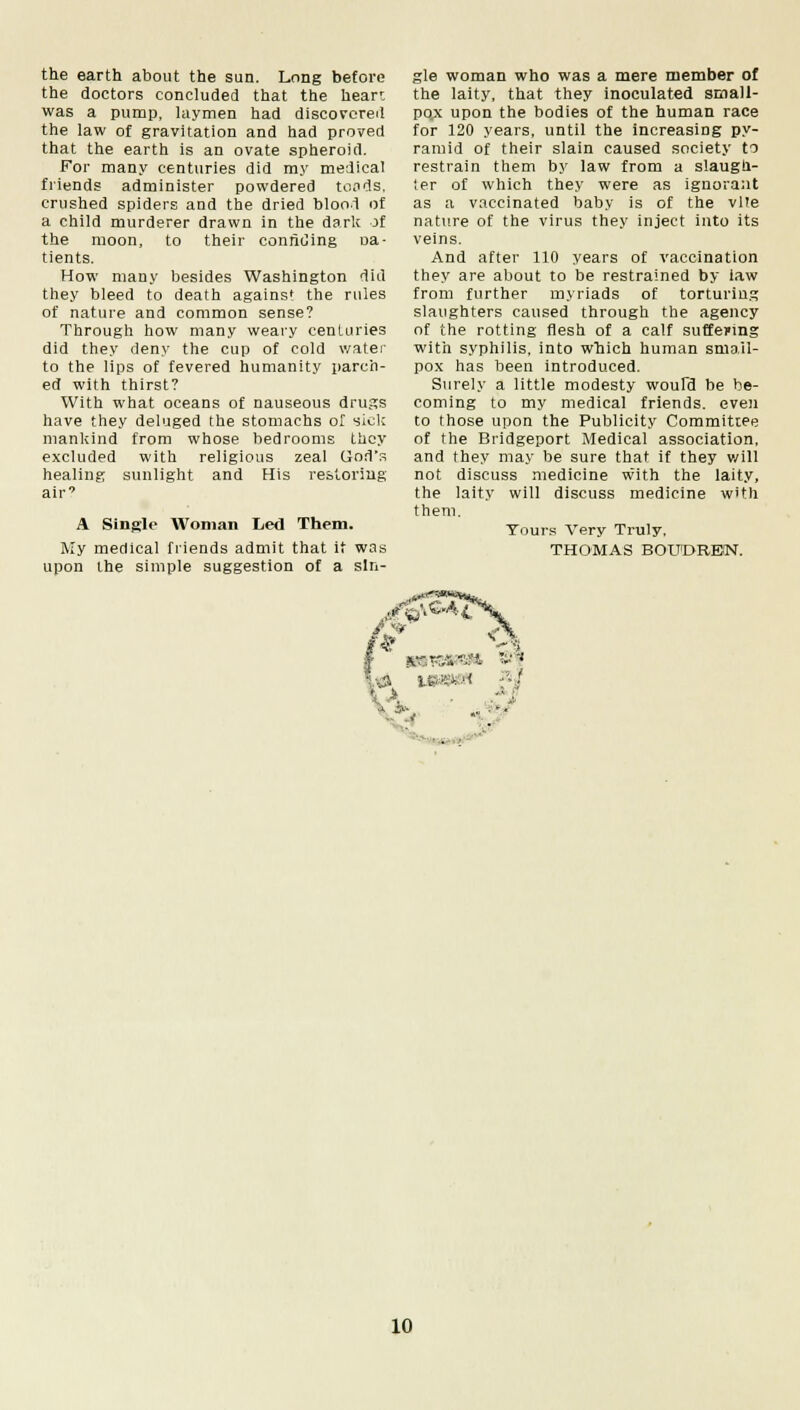 the earth about the sun. Long before the doctors concluded that the heart was a pump, laymen had discovered the law of gravitation and had proved that the earth is an ovate spheroid. For many centuries did my medical friends administer powdered toads, crushed spiders and the dried blood of a child murderer drawn in the dark of the moon, to their confiding oa- tients. How many besides Washington did they bleed to death agains* the rules of nature and common sense? Through how many weary centuries did they deny the cup of cold water to the lips of fevered humanity parch- ed with thirst? With what oceans of nauseous drugs have they deluged the stomachs of sick mankind from whose bedrooms they excluded with religious zeal God's healing sunlight and His restoring air' A Single Woman Led Them. My medical friends admit that it was upon the simple suggestion of a sin- gle woman who was a mere member of the laity, that they inoculated small- pox upon the bodies of the human race for 120 years, until the increasing py- ramid of their slain caused society to restrain them by law from a slaugh- ler of which they were as ignorant as a vaccinated baby is of the vlte nature of the virus they inject into its veins. And after 110 years of vaccination they are about to be restrained by law from further myriads of torturing slaughters caused through the agency of the rotting flesh of a calf suffering with syphilis, into which human small- pox has been introduced. Surely a little modesty woufd be be- coming to my medical friends, even to those upon the Publicity Committee of the Bridgeport Medical association, and they may be sure that if they will not discuss medicine with the laity, the laity will discuss medicine with them. Yours Very Truly, THOMAS BOtTEHtEN. <» MP9SH J8J J* •. •: