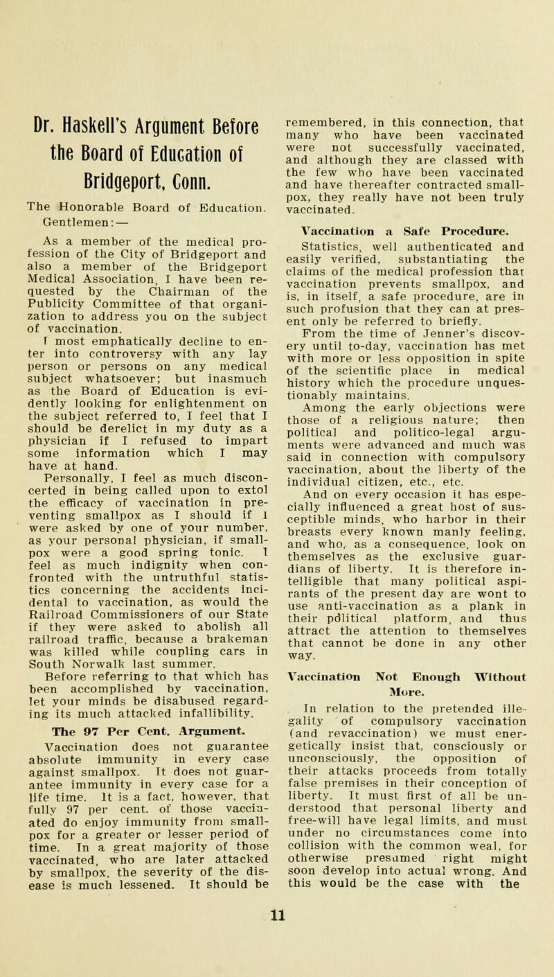Dr. Haskell's Argument Before the Board of Education of Bridgeport, Conn. The Honorable Board of Education. Gentlemen: — As a member of the medical pro- fession of the City of Bridgeport and also a member of the Bridgeport Medical Association, I have been re- quested by the Chairman of the Publicity Committee of that organi- zation to address you on the subject of vaccination. T most emphatically decline to en- ter into controversy with any lay person or persons on any medical subject whatsoever; but inasmuch as the Board of Education is evi- dently looking for enlightenment on the subject referred to, I feel that I should be derelict in my duty as a physician if I refused to impart some information which I may have at hand. Personally, I feel as much discon- certed in being called upon to extol the efficacy of vaccination in pre- venting smallpox as I should if 1 were asked by one of your number, as your personal physician, if small- pox were a good spring tonic. I feel as much indignity when con- fronted with the untruthful statis- tics concerning the accidents inci- dental to vaccination, as would the Railroad Commissioners of our State if they were asked to abolish all railroad traffic, because a brakeman was killed while coupling cars in South Norwalk last summer. Before referring to that which has been accomplished by vaccination, let your minds be disabused regard- ing its much attacked infallibility. The 97 Per Cent. Argument, Vaccination does not guarantee absolute immunity in every case against smallpox. It does not guar- antee immunity in every case for a life time. It is a fact, however, that fully 97 per cent, of those vaccin- ated do enjoy immunity from small- pox for a greater or lesser period of time. In a great majority of those vaccinated, who are later attacked by smallpox, the severity of the dis- ease is much lessened. It should be remembered, in this connection, that many who have been vaccinated were not successfully vaccinated, and although they are classed with the few who have been vaccinated and have thereafter contracted small- pox, they really have not been truly vaccinated. Vaccination a Safe Procedure. Statistics, well authenticated and easily verified, substantiating the claims of the medical profession that vaccination prevents smallpox, and is, in itself, a safe procedure, are in such profusion that they can at pres- ent only be referred to briefly. Prom the time of Jenner's discov- ery until to-day, vaccination has met with more or less opposition in spite of the scientific place in medical history which the procedure unques- tionably maintains. Among the early objections were those of a religious nature; then political and politico-legal argu- ments were advanced and much was said in connection with compulsory vaccination, about the liberty of the individual citizen, etc., etc. And on every occasion it has espe- cially influenced a great host of sus- ceptible minds, who harbor in their breasts every known manly feeling, and who, as a consequence, look on themselves as the exclusive guar- dians of liberty. It is therefore in- telligible that many political aspi- rants of the present day are wont to use anti-vaccination as a plank in their pdlitical platform, and thus attract the attention to themselves that cannot be done in any other way. Vaccination Not Enough Without More. In relation to the pretended ille- gality of compulsory vaccination (and revaccination) we must ener- getically insist that, consciously or unconsciously, the opposition of their attacks proceeds from totally false premises in their conception of liberty. It must first of all be un- derstood that personal liberty and free-will have legal limits, and must under no circumstances come into collision with the common weal, for otherwise presumed right might soon develop into actual wrong. And this would be the case with the