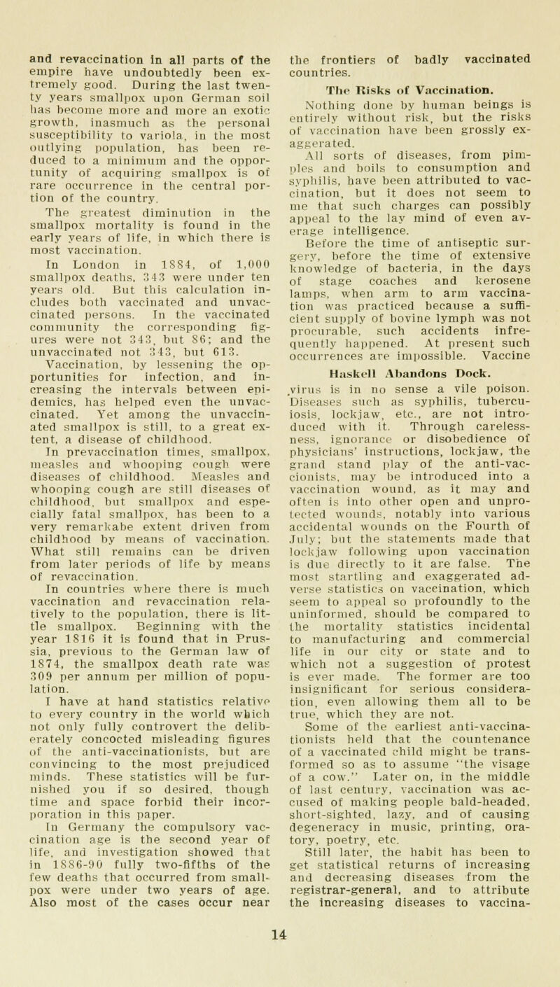 and revaccination in all parts of the empire have undoubtedly been ex- tremely good. During the last twen- ty years smallpox upon German soil has become more and more an exotic growth, inasmuch as the personal susceptibility to variola, in the most outlying population, has been re- duced to a minimum and the oppor- tunity of acquiring smallpox is of rare occurrence in the central por- tion of the country. The greatest diminution in the smallpox mortality is found in the early years of life, in which there is most vaccination. In London in 1884, of 1,000 smallpox deaths, 343 were under ten years old. But this calculation in- cludes both vaccinated and unvac- cinated persons. In the vaccinated community the corresponding fig- ures were not 343. but S6; and the unvaccinated not 343, but 613. Vaccination, by lessening the op- portunities for infection, and in- creasing the intervals between epi- demics, has helped even the unvac- cinated. Yet among the unvaccin- ated smallpox is still, to a great ex- tent, a disease of childhood. In prevaccination times, smallpox, measles and whooping cough were diseases of childhood. Measles and whooping cough are still diseases of childhood, but smallpox and espe- cially fatal smallpox, has been to a very remarkabe extent driven from childhood by means of vaccination. What still remains can be driven from later periods of life by means of revaccination. In countries where there is much vaccination and revaccination rela- tively to the population, there is lit- tle smallpox. Beginning with the year 1816 it is found that in Prus- sia, previous to the German law of 1874, the smallpox death rate was 309 per annum per million of popu- lation. I have at hand statistics relative to every country in the world which not only fully controvert the delib- erately concocted misleading figures of the anti-vaccinationists, but are convincing to the most prejudiced minds. These statistics will be fur- nished you if so desired, though time and space forbid their incor- poration in this paper. In Germany the compulsory vac- cination age is the second year of life, and investigation showed that in 1SS6-90 fully two-fifths of the few deaths that occurred from small- pox were under two years of age. Also most of the cases occur near the frontiers of badly vaccinated countries. The Kisks of Vaccination. Nothing done by human beings is entirely without risk, but the risks of vaccination have been grossly ex- aggerated. All sorts of diseases, from pim- ples and boils to consumption and syphilis, have been attributed to vac- cination, but it does not seem to me that such charges can possibly appeal to the lay mind of even av- erage intelligence. Before the time of antiseptic sur- gery, before the time of extensive knowledge of bacteria, in the days of stage coaches and kerosene lamps, when arm to arm vaccina- tion was practiced because a suffi- cient supply of bovine lymph was not procurable, such accidents infre- quently happened. At present such occurrences are impossible. Vaccine Haskell Abandons Dock. .virus is in no sense a vile poison. Diseases such as syphilis, tubercu- losis, lockjaw, etc., are not intro- duced with it. Through careless- ness, ignorance or disobedience of physicians' instructions, lockjaw, the grand stand play of the anti-vac- cionists, may be introduced into a vaccination wound, as it may and often is into other open and unpro- tected wounds, notably into various accidental wounds on the Fourth of July; but the statements made that lockjaw following upon vaccination is due directly to it are false. The most startling and exaggerated ad- verse statistics on vaccination, which seem to appeal so profoundly to the uninformed, should be compared to the mortality statistics incidental to manufacturing and commercial life in our city or state and to which not a suggestion of protest is ever made. The former are too insignificant for serious considera- tion, even allowing them all to be true, which they are not. Some of the earliest anti-vaccina- tionists held that the countenance of a vaccinated child might be trans- formed so as to assume the visage of a cow. Later on, in the middle of last century, vaccination was ac- cused of making people bald-headed, short-sighted, lazy, and of causing degeneracy in music, printing, ora- tory, poetry, etc. Still later, the habit has been to get statistical returns of increasing and decreasing diseases from the registrar-general, and to attribute the increasing diseases to vaccina-