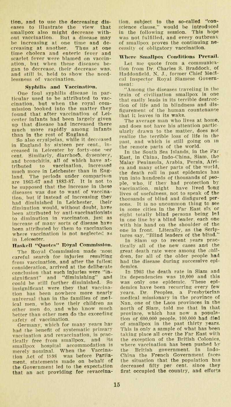 tion, and to use the decreasing dis- eases to illustrate the view that smallpox also might decrease with- out vaccination. But a disease may be increasing at one time and de- creasing at another. Thus at one time cholera and enteric fever and scarlet fever were blamed on vaccin- ation, but when these diseases be- gan to decrease, their decrease was. and still is, held to show the Heed- lessness of vaccination. Syphilis and Vaccination. One foul syphilis disease in par- ticular used to be attributed to vac- cination, but when the royal com- mission looked into the matter they found that after vaccination of Lei- cester infants had been largely given up that disease had increased there much more rapidly among infants than in the rest of England. So also erysipelas, while it decreased in England by sixteen per cent., in- creased in Leicester by forty-one '>er cent. Similarly, diarrhoea, dysentery, and bronchitis, all of which have at- tributed to vaccination, increased much more in Leichester than in Eng- land. The periods under comparison are 1863-67 and 1883-87. It is not to be supposed that the increase in these diseases was due to want of vaccina- tion, but if instead of increasing they had diminished in Leichester, their diminution would, without doubt, have been attributed by anti-vaccinationists to diminution in vaccinaton, just as increase of many sorts of disease have been attributed by them to vaccination where vaccination is not neglecterl as in Leicester. Haskell Quotes'* Royal Commission. The Royal Commission made most careful search for injuries resulting from vaccination, and after the fullest consideration, arrived at the deliberate conclusion that such injuries were in- significant and diminishing and could be still further diminished. So insignificant were they that vaccina- tion has been nowhere more nearly universal than in the families of med- ical men. who love their children as other men do, and who know much better than other men do the exceeding safety of vaccination. Germany, which for many years ha? had the benefit of systematic primary vaccination and revaccination, is prac- ticallv free from smallpox, and its smallpox hospital accommodation is merely nominal. When the Vaccina- tion Act of 1S9S was before Parlia- ment, statements made on behalf of the Government led to the expectation that an act providing for revaccina- tion. subject to the so-called con- science clause, would be introduced in the following session. This hope was not fulfilled, and every outbreak of smallpox proves the continuing ne- cessity of obligatory vaccination. Where Smallpox Conditions Prevail. Let me quote from a communica- tion from Dr. Charles S. Braddock, of Haddonfield, N. J., former Chief Medi- cal Inspector Royal Siamese Govern- ment: Among the diseases traveling in the train of civilization smallpox is one that, easily leads in its terrible destruc- tion of life and in blindness and dis- figurement of the human countenance that it leaves in its wake. The average man who lives at home, and does not have his attention partic- ularly drawn to the matter, does not realize the terrible loss of life in the past, and which is still going on In the remote parts of the world. In the South Sea Islands, in the Far East, in China, Indo-China, Siam, the Malay Peninsula, Arabia, Persia, Afri- ca and many other parts of the world, the death roll in past epidemics has run into hundreds of thousands of peo- ple, who, if they had protection by vaccination, might have lived long lives of usefulness, not to speak of the thousands of blind and disfigured per- sons. It is no uncommon thing to see in some cities in the Far East six or eight totally blind persons being led in one line by a blind leader, each one with his hand on the shoulder of the one in front. Literally, as the Scrip- tures say, Blind leaders of the blind. In Siam up to recent years prac- tically all of the new cases and the great death rate were among the chil- dren, for all of the older people had had the disease during successive epi- demics. In 1903 the death rate in Siam and its dependencies was 10,000 and this was only one epidemic. These epi- demics have been recurring every few years. Dr. Peoples, a Presbyterian medical missionary in the province of Nan, one of the Laos provinces in the north of Siam, told me that in that province, which has now a popula- tion of 600,000 people, 100,000 had died of smallpox in the past thirty years. This is only a sample of what has been taking place all over the Far East with the exception of the British Colonies, where vaccination has been pushed by the British government. In Indo- China the French Government faces the situation that the population has decreased fifty per cent, since they first occupied the country, and efforts