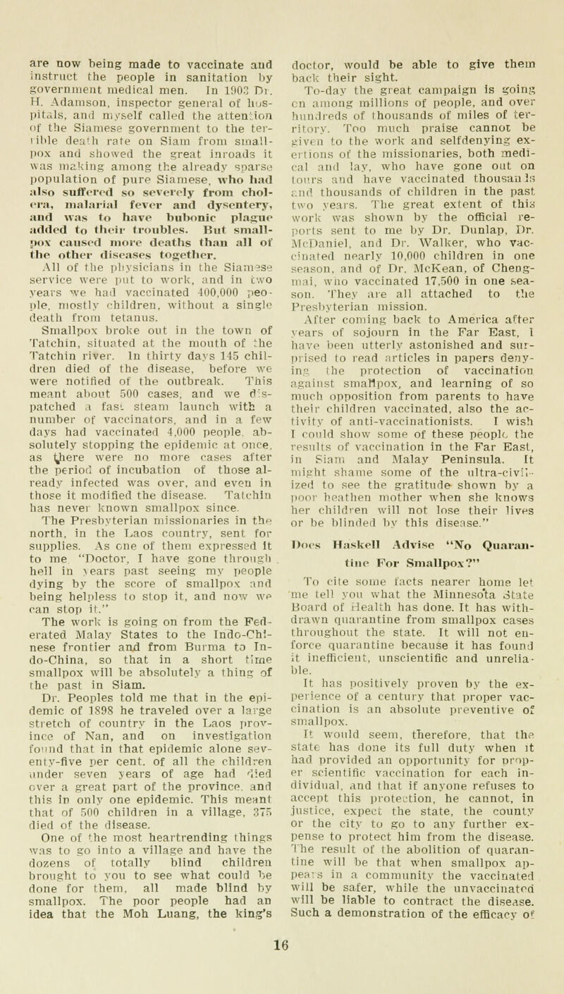 are now being made to vaccinate and instruct the people in sanitation by government medical men. In 1903 Dr. H. Adamson. inspector general of hos- pitals, and myself called the attention of the Siamese government to the ter- rible death rate on Siam from small- pox and showed the great inroads it was making among the already sparse population of pure Siamese, who had also suffered so severely from chol- era, malarial fever and dysentery, and was to have bubonic plague added to their troubles. But small- pox caused more deaths than all of the other diseases together. All of the physicians in the Siamese service were put to work, and in two years we had vaccinated 400,000 peo- ple, mostly children, without a single death from tetanus. Smallpox broke out in the town of Tatchin, situated at the mouth of the Tatchin river. In thirty days 145 chil- dren died of the disease, before we were notified of the outbreak. This meant about 500 cases, and we des- patched a fas', steam launch with a number of vaccinators, and in a few days had vaccinated 4,000 people, ab- solutely stopping the epidemic at once, as yiere were no more cases after the period of incubation of those al- ready infected was over, and even in those it modified the disease. Tatchin has never known smallpox since. The Presbyterian missionaries in the north, in the Laos country, sent for supplies. As one of them expressed it to me Doctor, I have gone through hell in >ears past seeing my people dying by the score of smallpox and being helpless to stop it, and now we can stop it. The work is going on from the Fed- erated Malay States to the Indo-Chi- nese frontier and from Burma to In- do-China, so that in a short time smallpox will be absolutely a thing of the past in Siam. Dr. Peoples told me that in the epi- demic of 189S he traveled over a large stretch of country in the Laos prov- ince of Nan, and on investigation found that in that epidemic alone sev- enty-five per cent, of all the children under seven years of age had 'lied over a great part of the province, and this in only one epidemic. This meant that of 500 children in a village. 375 died of the disease. One of the most heartrending things was to go into a village and have the dozens of totally blind children brought to you to see what could be done for them, all made blind by smallpox. The poor people had an idea that the Moh Luang, the king's doctor, would be able to give them baclc their sight. To-day the great campaign is going en among millions of people, and over hundreds of thousands of miles of ter- ritory. Too much praise cannot be givt ii to the work and selfdenying ex- ertions of the missionaries, both medi- cal and lay, who have gone out on tours and have vaccinated thousan is and thousands of children in the past two years. The great extent of this work was shown by the official re- ports sent to me by Dr. Dunlap, Dr. McDaniel, and Dr. Walker, who vac- cinated nearly 10,000 children in one season, and of Dr. McKean, of Cheng- mai, wno vaccinated 17.500 in one sea- son. They are all attached to the Presbyterian mission. After coming back to America after years of sojourn in the Far East, 1 have been utterly astonished and sur- prised to read articles in papers deny- Itj ■ ■ I he protection of vaccination against smallpox, and learning of so much opposition from parents to have their children vaccinated, also the ac- tivity of anti-vaccinationists. I wish I could show some of these people the results of vaccination in the Far East, in Siani and Malay Peninsula. It might shame some of the ultra-civil- ized to see the gratitude shown by a poor heathen mother when she knows her children will not lose their lives or be blinded by this disease. Docs Haskell Advise No Quaran- tine For Smallpox? I'd cite some facts nearer home let me lell you what the Minnesota otate Board of Health has done. It has with- drawn quarantine from smallpox cases throughout the state. It will not en- force quarantine because it has found it inefficient, unscientific and unrelia- ble. It has positively proven by the ex- perience of a century that proper vac- cination is an absolute preventive of smallpox. It would seem, therefore, that th,» state has done its full duty when it had provided an opportunity for prop- er scientific vaccination for each in- dividual, and that if anyone refuses to accept this protection, he cannot, in justice, expect the state, the county or the city to go to any further ex- pense to protect him from the disease. The result of the abolition of quaran- tine will be that when smallpox ap- pears in a community the vaccinated will be safer, while the unvaccinated will be liable to contract the disease. Such a demonstration of the efficacy of