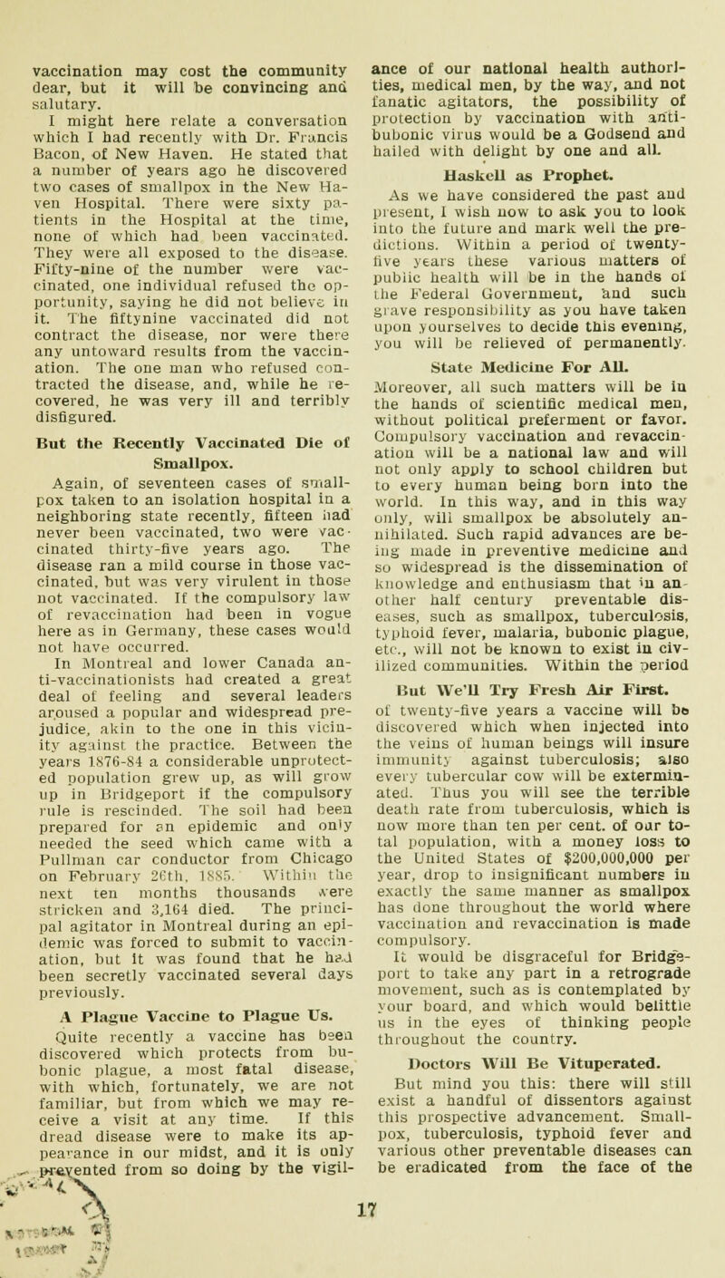 vaccination may cost the community dear, but it will be convincing and salutary. I might here relate a conversation which I had recently with Dr. Francis Bacon, of New Haven. He stated that a number of years ago he discovered two cases of smallpox in the New Ha- ven Hospital. There were sixty pa- tients in the Hospital at the time, none of which had been vaccinated. They were all exposed to the disease. Fifty-nine of the number were vac- cinated, one individual refused the op- portunity, saying he did not believe in it. The flftynine vaccinated did not contract the disease, nor were there any untoward results from the vaccin- ation. The one man who refused con- tracted the disease, and, while he re- covered, he was very ill and terribly disfigured. But the Recently Vaccinated Die of Smallpox. Again, of seventeen cases of small- pox taken to an isolation hospital in a neighboring state recently, fifteen iiad never been vaccinated, two were vac- cinated thirty-five years ago. The disease ran a mild course in those vac- cinated, but was very virulent in those not vaccinated. If the compulsory law of revaccination had been in vogue here as in Germany, these cases would not have occurred. In Montreal and lower Canada an- ti-vaccinationists had created a great deal ot feeling and several leaders aroused a popular and widespread pre- judice, akin to the one in this vicin- ity against the practice. Between the years 1S76-S4 a considerable unprotect- ed population grew up, as will grow up in Bridgeport if the compulsory rule is rescinded. The soil had been prepared for sn epidemic and only needed the seed which came with a Pullman car conductor from Chicago on February 26th. 1885. Within the next ten months thousands .vere stricken and 3,164 died. The princi- pal agitator in Montreal during an epi- demic was forced to submit to vaccin- ation, but It was found that he had been secretly vaccinated several days previously. A Plague Vaccine to Plague Us. Quite recently a vaccine has been discovered which protects from bu- bonic plague, a most fatal disease, with which, fortunately, we are not familiar, but from which we may re- ceive a visit at any time. If this dread disease were to make its ap- pearance in our midst, and it is only , presented from so doing by the vigil- « ■' A^~ | - ance of our national health authori- ties, medical men, by the way, and not fanatic agitators, the possibility of protection by vaccination with anti- bubonic virus would be a Godsend and hailed with delight by one and all. Haskell as Prophet. As we have considered the past and present, I wish now to ask you to look into the future and mark well the pre- dictions. Within a period of twenty- five years these various matters of public health will be in the hands of the B'ederal Government, and such grave responsibility as you have taken upon yourselves to decide this evening, you will be relieved of permanently. State Medicine For All. Moreover, all such matters will be in the hands of scientific medical men, without political preferment or favor. Compulsory vaccination and revaccin- ation will be a national law and will not only apply to school children but to every human being born into the world. In this way, and in this way only, will smallpox be absolutely an- nihilated. Such rapid advances are be- ing made in preventive medicine and so widespread is the dissemination of knowledge and enthusiasm that >n an- other half century preventable dis- eases, such as smallpox, tuberculosis, typhoid fever, malaria, bubonic plague, etc., will not be known to exist in civ- ilized communities. Within the period But We'U Try Fresh Air First. of twenty-five years a vaccine will bo discovered which when injected into the veins of human beings will insure immunity against tuberculosis; also every tubercular cow will be extermin- ated. Tbus you will see the terrible death rate from tuberculosis, which is now more than ten per cent, of oar to- tal population, with a money loss to the United States of $200,000,000 per year, drop to insignificant numbers in exactly the same manner as smallpox has done throughout the world where vaccination and revaccination is made compulsory. It would be disgraceful for Bridge- port to take any part in a retrograde movement, such as is contemplated by your board, and which would belittle us in the eyes of thinking people throughout the country. Doctors Will Be Vituperated. But mind you this: there will still exist a handful of dissentors agaiust this prospective advancement. Small- pox, tuberculosis, typhoid fever and various other preventable diseases can be eradicated from the face of the