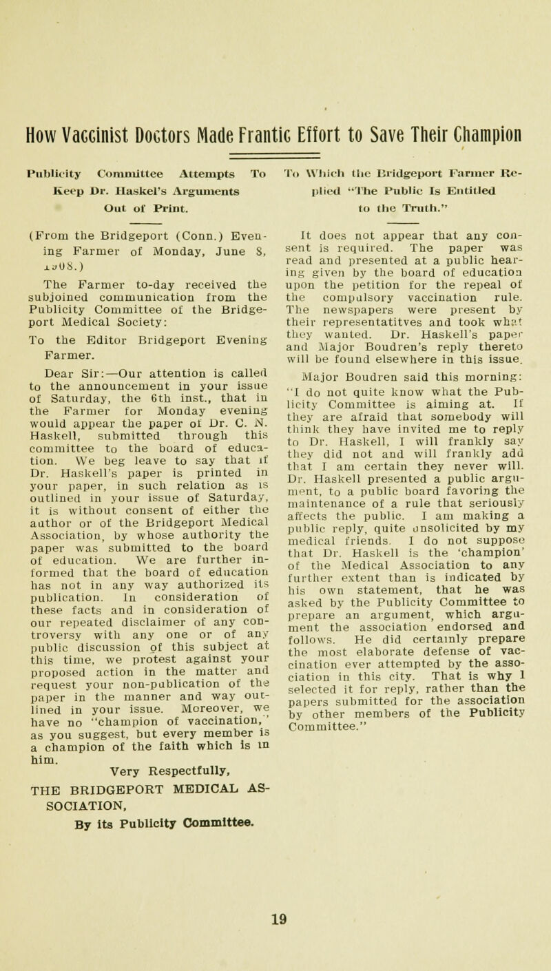 How VaGGinist Doctors Made Frantic Effort to Save Their Champion Publicity Committee Attempts To Keep Dr. Haskel's Arguments Out ol' Print. (Prom the Bridgeport (Conn.) Even- ing Farmer of Monday, June 8, iaUS.) The Farmer to-day received the subjoined communication from the Publicity Committee of the Bridge- port Medical Society: To the Editor Bridgeport Evening Farmer. Dear Sir:—Our attention is called to the announcement in your issue of Saturday, the 6th inst., that in the Farmer for Monday evening would appear the paper of Dr. C. N. Haskell, submitted through this committee to the board of educa- tion. We beg leave to say that if Dr. Haskell's paper is printed in your paper, in such relation as is outlined in your issue of Saturday, it is without consent of either the author or of the Bridgeport Medical Association, by whose authority the paper was submitted to the board of education. We are further in- formed that the board of education has not in any way authorized its publication. In consideration of these facts and in consideration of our repeated disclaimer of any con- troversy with any one or of any public discussion of this subject at this time, we protest against your proposed action in the matter and request your non-publication of the paper in the manner and way out- lined in your issue. Moreover, we have no champion of vaccination, ' as you suggest, but every member is a champion of the faith which is in him. Very Respectfully, THE BRIDGEPORT MEDICAL AS- SOCIATION, By its Publicity Committee. To Which llie Bridgeport Farmer Re- plied The Public Is Entitled to the Truth. It does not appear that any con- sent is required. The paper was read and presented at a public hear- ing given by the board of education upon the petition for the repeal of the compulsory vaccination rule. The newspapers were present by their representatives and took what they wanted. Dr. Haskell's paper and Major Boudren's reply thereto will be found elsewhere in this issue. Major Boudren said this morning: I do not quite know what the Pub- licity Committee is aiming at. If they are afraid that somebody will think they have invited me to reply to Dr. Haskell, I will frankly say they did not and will frankly add that I am certain they never will. Dr. Haskell presented a public argu- ment, to a public board favoring the maintenance of a rule that seriously affects the public. I am making a public reply, quite unsolicited by my medical friends. I do not suppose that Dr. Haskell is the 'champion' of the Medical Association to any further extent than is indicated by his own statement, that he was asked by the Publicity Committee to prepare an argument, which argu- ment the association endorsed and follows. He did certainly prepare the most elaborate defense of vac- cination ever attempted by the asso- ciation in this city. That is why 1 selected it for reply, rather than the papers submitted for the association by other members of the Publicity Committee.