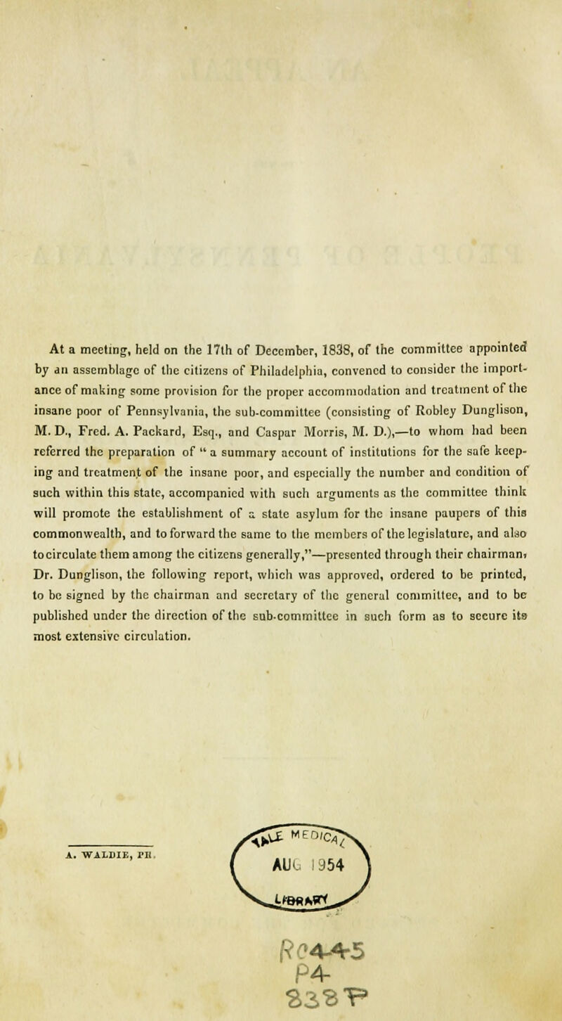 At a meeting, held on the 17lh of December, 1838, of the committee appointed by .in assemblage of the citizens of Philadelphia, convened to consider the import- ance of making some provision for the proper accommodation and treatment of the insane poor of Pennsylvania, the sub-committee (consisting of Robley Dunglison, M. D., Fred. A. Packard, Esq., and Caspar Morris, M. D.),—to whom had been referred the preparation of a summary account of institutions for the safe keep- ing and treatment of the insane poor, and especially the number and condition of such within this state, accompanied with such arguments as the committee think will promote the establishment of a state asylum for the insane paupers of this commonwealth, and to forward the same to the members of the legislature, and also tocirculate them among the citizens generally,—presented through their chairman. Dr. Dunglison, the following report, which was approved, ordered to be printed, to be signed by the chairman and secretary of the general committee, and to be published under the direction of the sub-committee in such form as to secure its most extensive circulation. a. waldie, m. ft 04+5 4-