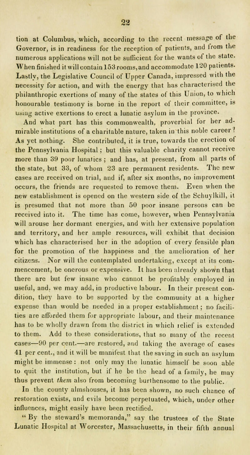 tion at Columbus, which, according to the recent message of the Governor, is in readiness for the reception of patients, and from the numerous applications will not be sufficient for the wants of the state. When finished it will contain 153 rooms,and accommodate 120 patients. Lastly, the Legislative Council of Upper Canada, impressed with the necessity for action, and with the energy that has characterised the philanthropic exertions of many of the slates of this Union, to which honourable testimony is borne in the report of their committee, is using active exertions to erect a lunatic asylum in the province. And what part has this commonwealth, proverbial ior her ad- mirable institutions of a charitable nature, taken in this noble career? As yet nothing. She contributed, it is true, towards the erection of the Pennsylvania Hospital; but this valuable charity cannot receive more than 39 poor lunatics ; and has, at present, from all parts of the state, but 33, of whom 23 are permanent residents. The new cases are received on trial, and if, after six months, no improvement occurs, the friends are requested to remove them. Even when the new establishment is opened on the western side of the Schuylkill, it is presumed that not more than 50 poor insane persons can be received into it. The time has come, however, when Pennsylvania will arouse her dormant energies, and with her extensive population and territory, and her ample resources, will exhibit that decision which has characterised her in the adoption of every feasible plan for the promotion of the happiness and the amelioration of her citizens. Nor will the contemplated undertaking, except at its com- mencement, he onerous or expensive. It has been already shown that there are but few insane who cannot be profitably employed in useful, and, we may add, in productive labour. In their present con- dition, they have to be supported by the community at, a higher expense than would be needed in a proper establishment; no facili- ties are afforded them for appropriate labour, and their maintenance has to be wholly drawn from the district in which lelief is extended to them. Add to these considerations, that so many of the recent cases—90 per cent.—are restored, and taking the average of cases 41 per cent., and it will be manifest that the saving in such an -asylum might be immense : not only may the lunatic himself be soon able to quit the institution, but if he be the head of a family, he may thus prevent them also from becoming burlhensome to the public. In the county almshouses, it has been shown, no such chance of restoration exists, and evils become perpetuated, which, under other influences, might easily have been rectified.  By the steward's memoranda, say the trustees of the Slate Lunatic Hospital at Worcester, Massachusetts, in their fifth annua!