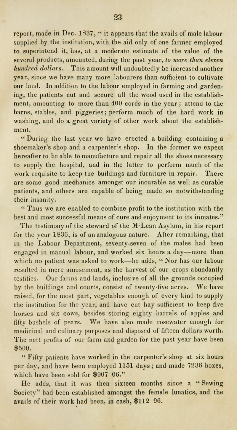 report, made in Dec. 1837,  it appears that the avails of male labour supplied by the institution, with the aid only of one fanner employed to superintend it, has, at a moderate estimate of the value of the several products, amounted, during the past year, to more than eleven hundred dollars. This amount will undoubtedly be increased another year, since we have many more labourers than sufficient to cultivate our land. In addition to the labour employed in farming and garden- ing, the patients cut and secure all the wood used in the establish- ment, amounting to more than 400 cords in the year ; attend to the barns, stables, and piggeries; perform much of the hard work in washing, and do a great variety of other work about the establish- ment.  During the last year we have erected a building containing a shoemaker's shop and a carpenter's shop. In the former we expect hereafter to be able to manufacture and repair all the shoes necessary to supply the hospital, and in the latter to perform much of the work requisite to keep the buildings and furniture in repair. There are some good mechanics amongst our incurable as well as curable patients, and others are capable of being made so notwithstanding their insanity.  Thus we are enabled to combine profit to the institution with the best and most successful means of cure and enjoyment to its inmates. The testimony of the steward of the M'Lean Asylum, in his report for the vear 1836, is of an analogous nature. After remarking, that in the Labour Department, seventy-seven of the males had been engaged in manual labour, and worked six hours a day—more than which no patient was asked to work—he adds,  Nor has our labour resulted in mere amusement, as the harvest of our crops abundantly testifies. Our farms and lands, inclusive of all the grounds occupied by the buildings and courts, consist of twenty-five acres. We have raised, for the most part, vegetables enough of every kind to supply the institution for the year, and have cut hay sufficient to keep five horses and six cows, besides storing eighty barrels of apples and fifty bushels of pears. We have also made rosewater enough lor medicinal and culinary purposes and disposed of fifteen dollars worth. The nett profits of our farm and garden for the past year have been $500.  Fifty patients have worked in the carpenter's shop at six hours per day, and have been employed 1151 days; and made 7236 boxes, which have been sold for $907 06. He adds, that it was then sixteen months since a  Sewing Society had been established amongst the female lunatics, and the avails of their work had been, in cash, $112 96.