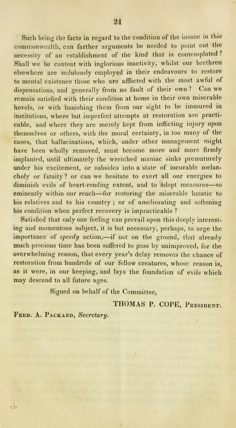 Such being the facts in regard to the condition of the insane in this commonwealth, can farther arguments be needed to point out the necessity of an establishment of the kind that is contemplated? Shall we be content with inglorious inactivity, whilst our brethren elsewhere are sedulously employed in their endeavours to restore to mental existence those who are afflicted with the most awful of dispensations, and generally from no fault of their own ? Can we remain satisfied with their condition at home in their own miserable hovels, or with banishing them from our sight to be immured in institutions, where but imperfect attempts at restoration are practi- cable, and where they are merely kept from inflicting injury upon themselves or others, with the moral certainty, in too many of the cases, that hallucinations, which, under other management might have been wholly removed, must become more and more firmly implanted, until ultimately the wretched maniac sinks prematurely under his excitement, or subsides into a state of incurable melan- choly or fatuity? or can we hesitate to exert all our energies to diminish evils of heart-rending extent, and to adopt measures—so eminently within our reach—for restoring the miserable lunatic to his relatives and to his country ; or of ameliorating and softening his condition when perfect recovery is impracticable ? Satisfied that only one feeling can prevail upon this deeply interest- ing and momentous subject, it is but necessary, perhaps, to urge the importance of speedy action,—if not on the ground, that already much precious time has been suffered to pass by unimproved, for the overwhelming reason, that every year's delay removes the chance of restoration from hundreds of our fellow creatures, whose reason is, as it were, in our keeping, and lays the foundation of evils which may descend to all future ages. Signed on behalf of the Committee, THOMAS P. COPE, President. Feed. A. Packard, Secretary.