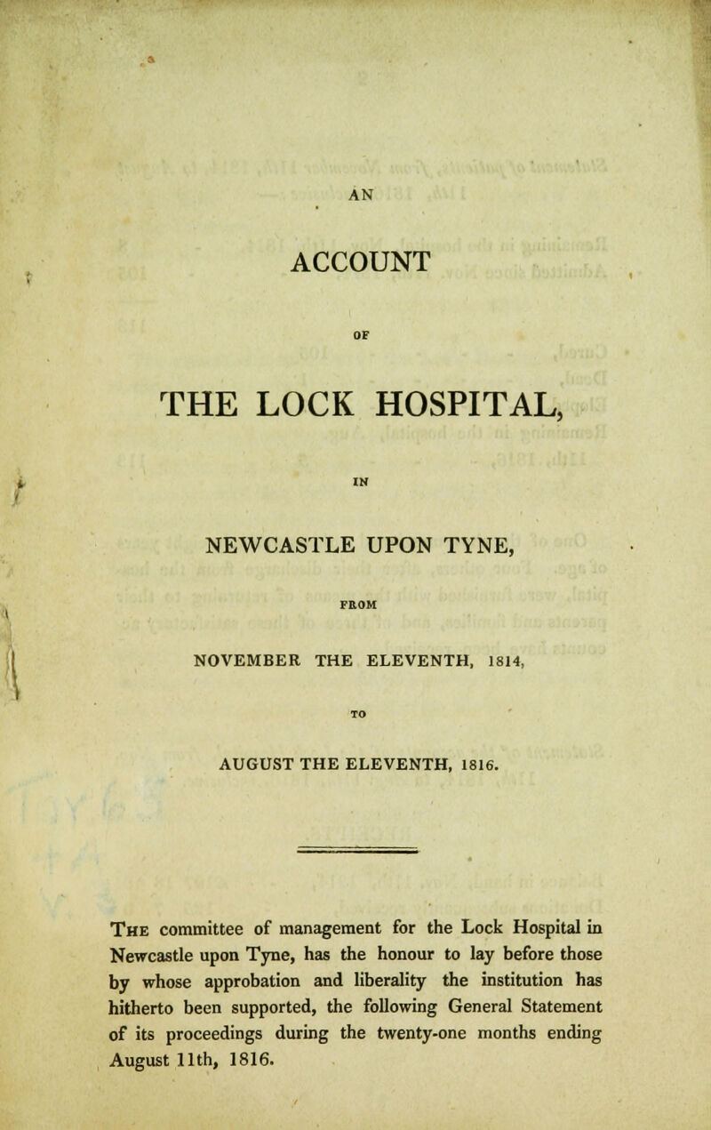 AN ACCOUNT THE LOCK HOSPITAL, NEWCASTLE UPON TYNE, NOVEMBER THE ELEVENTH, 1814, AUGUST THE ELEVENTH, 1816. The committee of management for the Lock Hospital in Newcastle upon Tyne, has the honour to lay before those by whose approbation and liberality the institution has hitherto been supported, the following General Statement of its proceedings during the twenty-one months ending August 11th, 1816.