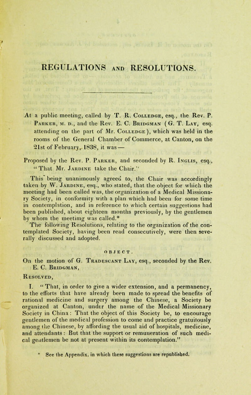 REGULATIONS and RESOLUTIONS. At a public meeting, called by T. R. Colledge, esq., the Rev. P. Parker, m. d., and the Rev. E. C. Bridgman (G. T. Lay, esq. attending on the part of Mr. Colledge), which was held in the rooms of the General Chamber of Commerce, at Canton, on the 21st of February, 1838, it was — Proposed by the Rev. P. Parker, and seconded by R. Inglis, esq., That Mr. Jardine take the Chair. This being unanimously agreed to, the Chair was accordingly taken by W. Jardine, esq., who stated, that the object for which the meeting had been called was, the organization of a Medical Missiona- ry Society, in conformity with a plan which had been for some time in contemplation, and in reference to which certain suggestions had been published, about eighteen months previously, by the gentlemen by whom the meetimg was called.* The following Resolutions, relating to the organization of the con- templated Society, having been read consecutively, were then seve- rally discussed and adopted. OBJECT. On the motion of G. Tradescant Lay, esq., seconded by the Rev. E. C. Bridgman, Resolved, I.  That, in order to give a wider extension, and a permanency, to the efforts that have already been made to spread the benefits of rational medicine and surgery among the Chinese, a Society be organized at Canton, under the name of the Medical Missionary Society in China: That the object of this Society be, to encourage gentlemen of the medical profession to come and practice gratuitously among the Chinese, by affording the usual aid of hospitals, medicine, and attendants : But that the support or remuneration of such medi- cal gentlemen be not at present within its contemplation. * See the Appendix, in which these suggestions are republished.