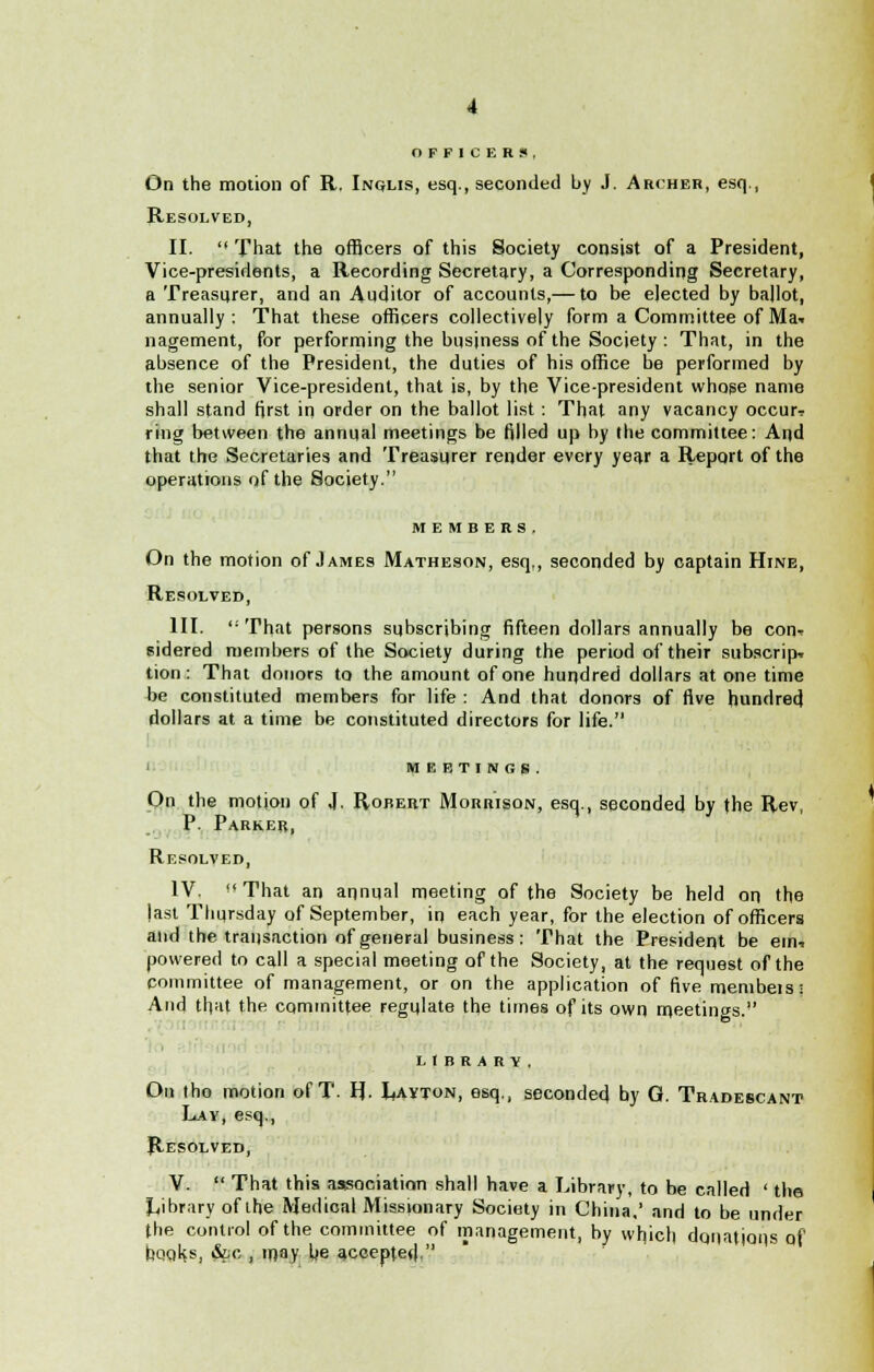 OFFICERS, On the motion of R. Inqlis, esq., seconded by J. Archer, esq., Resolved, II.  That the officers of this Society consist of a President, Vice-presidents, a Recording Secretary, a Corresponding Secretary, a Treasurer, and an Auditor of accounts,— to be elected by ballot, annually: That these officers collectively form a Committee of Mai nagement, for performing the business of the Society : That, in the absence of the President, the duties of his office be performed by the senior Vice-president, that is, by the Vice-president whose name shall stand first in order on the ballot list : That any vacancy occur? ring between the annual meetings be filled up by the committee: And that the Secretaries and Treasurer render every year a Report of the operations of the Society. MEMBERS. On the motion of James Matheson, esq., seconded by captain Hine, Resolved, III.  That persons subscribing fifteen dollars annually be con-* sidered members of the Society during the period of their subscripT tion: That donors to the amount of one hundred dollars at one time be constituted members for life : And that donors of five hundred dollars at a time be constituted directors for life. MEETINGS. On the motion of J. Robert Morrison, esq., seconded by the Rev, P. Parker, Resolved, IV.  That an annual meeting of the Society be held on the last Thursday of September, in each year, for the election of officers and the transaction of general business: That the President be em* powered to call a special meeting of the Society, at the request of the committee of management, or on the application of five membets; And that the committee regulate the times of its own rcieetings. library. On tho motion of T. H. Layton, esq., seconded by G. Tradescant Lay, esq., Resolved, V.  That this association shall have a Library, to he called ' the Library of Lhe Medical Missionary Society in China,' and to be under the control of the committee of management, by wfiich donations Qf bOQ^s, &c , may lie accepted.