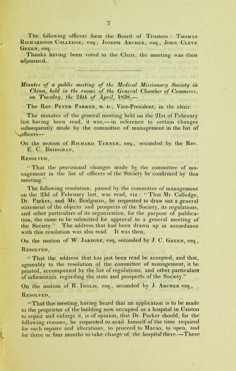 The following officers form the Board of Trustees : Thomas Richardson Colledge, esq., Joseph Archer, esq., John Cleve Green, esq. Thanks having been voted to the Chair, the meeting was then adjourned. Minutes of a public meeting of the Medical Missionary Society in China, held in the rooms of the General Chamber of Commerce, on Tuesday, the 24th of April, 1838 — The Rev. Peter Parker, m. d., Vice-President, in the chair. The minutes of the general meeting held on the 21st of February last having been read, it was,— in reference to certain changes subsequently made by the committee of management in the list of ^officers— On the motion of Richard Turner, esq., seconded by the Rev. E. C. Bridgman, Resolved, •' That the provisional changes made by the committee of ma- nagement in the list of officers of the Society be confirmed by this meeting. The following resolution, passed by the committee of management on the 23d of February last, was read, viz.:  That Mr. Colledge, Dr. Parker, and Mr. Bridgman, be requested to draw out a general statement of the objects and prospects of the Society, its regulations, and other particulars of its organization, for the purpose of publica- tion, the same to be submitted for approval to a general meeting of the Society. The address that had been drawn up in accordance with this resolution was also read. It was then, On the motion of W. Jardine, esq, seconded by J. C. Green, esq., Resolved,  That the address that has just been read be accepted, and that, agreeably to the resolution of the committee of management, it be printed, accompanied by the list of regulations, and other particulars of information regarding the state and prospects of the Society. On the motion of R. Inglis, esq., seconded by J. Archer esq., Resolved, That this meeting, having heard that an application is to be made to the proprietor of the building now occupied as a hospital in Canton to repair and enlarge it, is of opinion, that Dr. Parker should, for the following reasons, be requested to avail himself of the time required for such repairs and alterations, to proceed to Macao, to open, and for three or four months to take charge of, the hospital there.—These