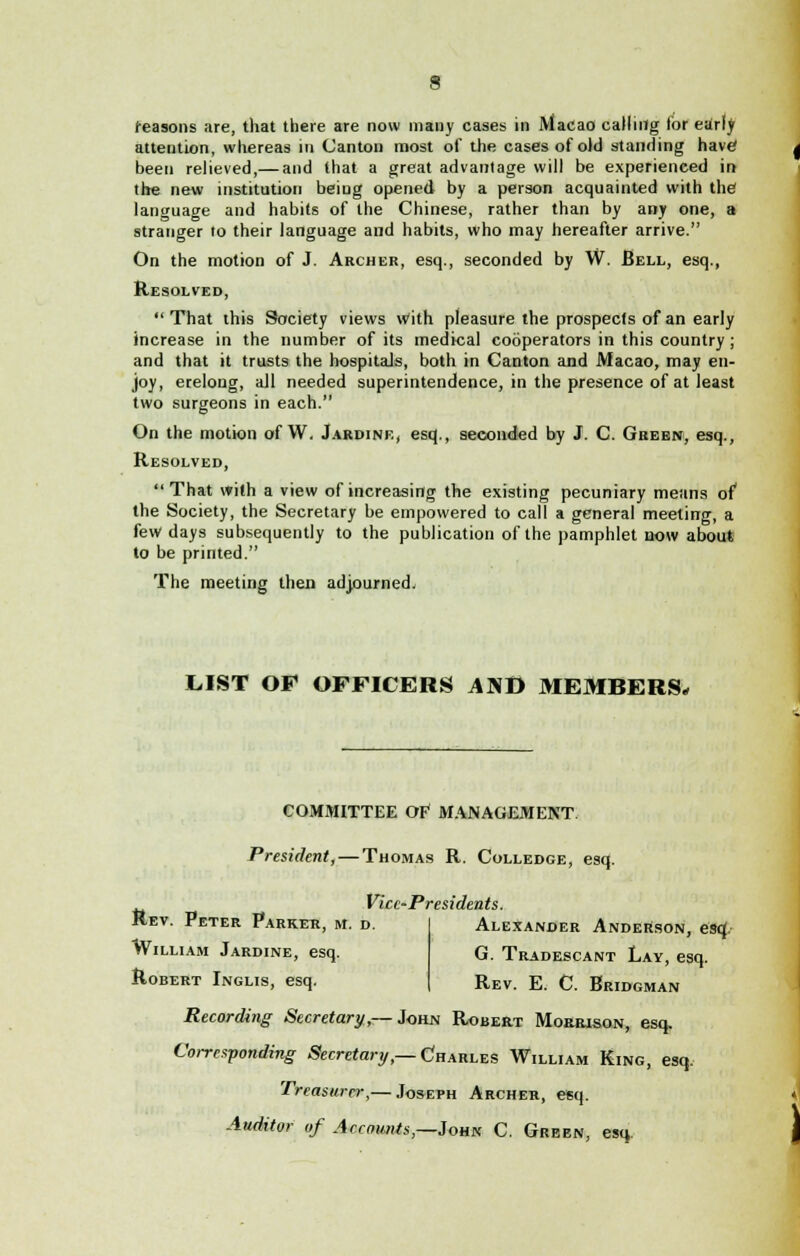 reasons are, that there are now many cases in Macao calling lor early attention, whereas in Canton most of the cases of old standing have1 been relieved,— and that a great advantage will be experienced in trie new institution being opened by a person acquainted with the1 language and habits of the Chinese, rather than by any one, a stranger to their language and habits, who may hereafter arrive. On the motion of J. Archer, esq., seconded by W. Bell, esq., Resolved,  That this Society views With pleasure the prospects of an early increase in the number of its medical cooperators in this country; and that it trusts the hospitaJs, both in Canton and Macao, may en- joy, erelong, all needed superintendence, in the presence of at least two surgeons in each. On the motion of W. Jardine, esq., seconded by J. C. Green, esq., Resolved,  That with a view of increasing the existing pecuniary means of the Society, the Secretary be empowered to call a general meeting, a few days subsequently to the publication of the pamphlet now about to be printed. The meeting then adjourned. LIST OF OFFICERS AND MEMBERS* COMMITTEE OF MANAGEMENT President, — Thomas R. Colledce, esq. Rev. Peter Parkek, m. d William Jardine, esq. Robert Inglis, esq. Vice-Presidents. Alexander Anderson, esq:. G. Tradescant Lay, esq. Rev. E. C Bridgman Recording Secretary,— John Robert Morrison, esq. Corresponding Secretary,— Charles William King, esq. Treasurer,— Joseph Archer, esq. Auditor of Accounts,—Johk C. Green, esq.
