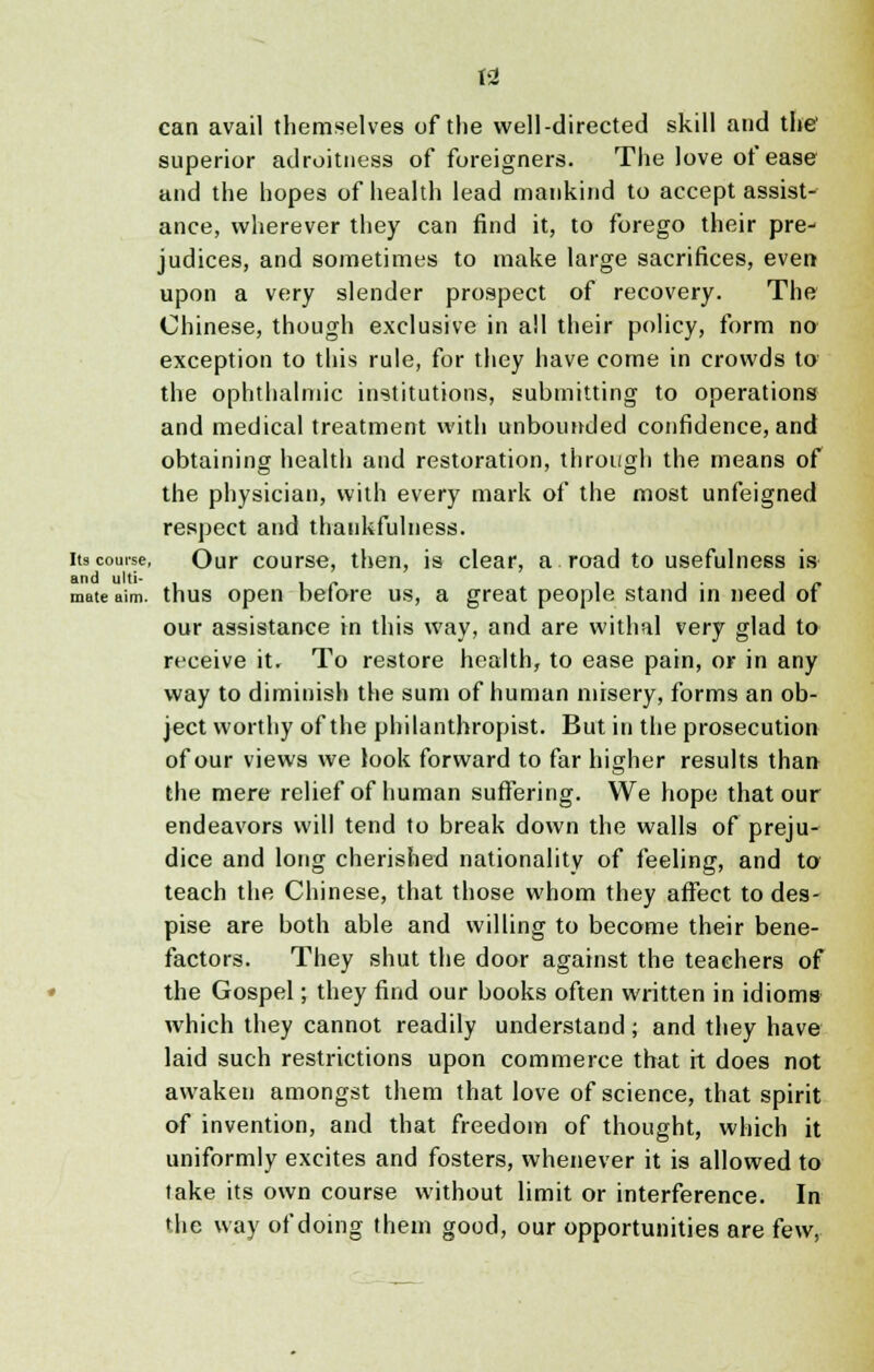 can avail themselves of the well-directed skill and the1 superior adroitness of foreigners. The love of ease and the hopes of health lead mankind to accept assist- ance, wherever they can find it, to forego their pre- judices, and sometimes to make large sacrifices, even upon a very slender prospect of recovery. The Chinese, though exclusive in all their policy, form no exception to this rule, for they have come in crowds to the ophthalmic institutions, submitting to operations and medical treatment with unbounded confidence, and obtaining health and restoration, through the means of the physician, with every mark of the most unfeigned respect and thankfulness. its course, Our course, then, is clear, a road to usefulness is and ulti- . . . . mate aim. thus open before us, a great people stand in need ot our assistance in this way, and are withal very glad to receive it. To restore health, to ease pain, or in any way to diminish the sum of human misery, forms an ob- ject worthy of the philanthropist. But in the prosecution of our views we look forward to far higher results than the mere relief of human suffering. We hope that our endeavors will tend to break down the walls of preju- dice and long cherished nationality of feeling, and to teach the Chinese, that those whom they affect to des- pise are both able and willing to become their bene- factors. They shut the door against the teachers of the Gospel; they find our books often written in idioms which they cannot readily understand; and they have laid such restrictions upon commerce that it does not awaken amongst them that love of science, that spirit of invention, and that freedom of thought, which it uniformly excites and fosters, whenever it is allowed to take its own course without limit or interference. In the way of doing them good, our opportunities are few,