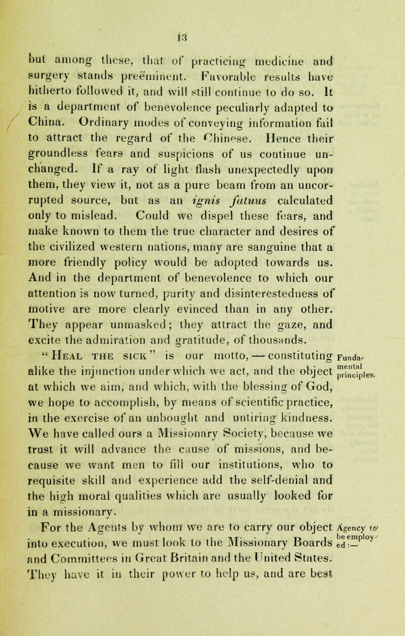 out among tliese, that of practicing medicine and surgery stands preeminent. Favorable results have hitherto followed it, and will still continue to do so. It is a department of benevolence peculiarly adapted to China. Ordinary modes of conveying information fait to attract the regard of the Chinese. Hence their groundless fears and suspicions of us continue un- changed. If a ray of light flash unexpectedly upon them, they view it, not as a pure beam from an uncor- rupted source, but as an ignis fatuus calculated only to mislead. Could we dispel these fears, and make known to them the true character and desires of the civilized western nations, many are sanguine that a more friendly policy would be adopted towards us. And in the department of benevolence to which our attention is now turned, purity and disinterestedness of motive are more clearly evinced than in any other. They appear unmasked; they attract the gaze, and excite the admiration and gratitude, of thousands. Heal the sick is our motto, — constituting Funda- alike the injunction under which we act, and the object I^ncipie* at which we aim, and which, with the blessing of God, we hope to accomplish, by means of scientific practice, in the exercise of an unbought and untiring kindness. We have called ours a Missionary Society, because we trust it will advance the cause of missions, and be- cause we want men to fill our institutions, who to requisite skill and experience add the self-denial and the high moral qualities which are usually looked for in a missionary. For the Agents by whom we are to carry our object Agency t& into execution, we must look to the Missionary Boards ed?—P° and Committees in Great Britain and the United States. They have it in their power to help us, and are best