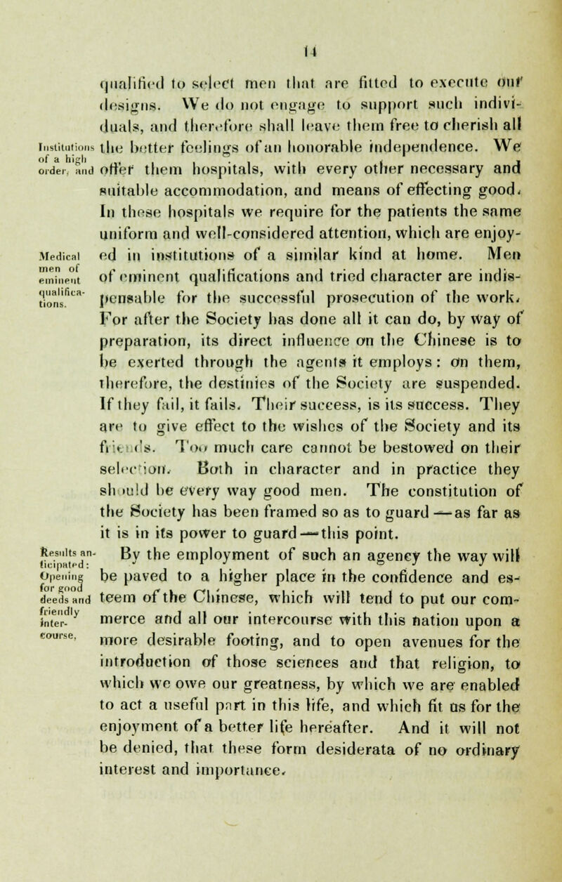 qualified to select men that are fitted to execute onf designs. We do not engage to support such indivi- duals, and therefore shall leave them free to cherish all institutions the better feelings of an honorable independence. We order, and otter them hospitals, with every other necessary and suitable accommodation, and means of effecting good* In these hospitals we require for the patients the same uniform and well-considered attention, which are enjoy- Medicai ed in institutions of a similar kind at home. Men eminent of eminent qualifications and tried character are indis- ti'ons.fica pcnsable for the successful prosecution of the work, For after the Society has done all it can do, by way of preparation, its direct influence on the Chinese is to be exerted through the agents it employs : on them, therefore, the destinies of the Society are suspended. If they fail, it fails. Their success, is its success. They are to give effect to the wishes of the Society and its fi » <'s. Too much care cannot be bestowed on their selection*.* Both in character and in practice they sh >u!d be every way good men. The constitution of the Society has been framed so as to guard — as far as it is in its power to guard —this point. ftesuits an- By the employment of such an agency the way will Opening be paved to a higher place in the confidence and es- deedsand teem of the Chinese, which will tend to put our com- infer- y merce and all our intercourse with this nation upon a more desirable footing, and to open avenues for the introduction of those sciences and that religion, to which we owe our greatness, by which we are enabled to act a useful pnrt in this life, and which fit as for the enjoyment of a better life hereafter. And it will not be denied, that these form desiderata of no ordinary interest and importance. course.