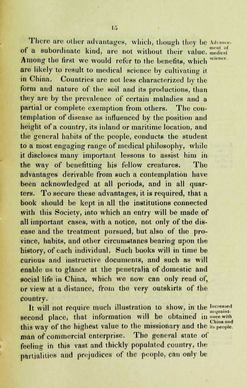 There are other advantages, which, though they be Advance of a subordinate kind, are not without their value. medUf Among the first we would refer to the benefits, which sciencc are likely to result to medical science by cultivating it in China, Countries are not less characterized by the form and nature of the soil and its productions, than they are by the prevalence of certain maladies and a partial or complete exemption from others. The con- templation of disease as influenced by the position and height of a country, its inland or maritime location, and the general habits of the people, conducts the student to a most engaging range of medical philosophy, while it discloses many important lessons to assist him in the way of benefitting his fellow creatures. The advantages derivable from such a contemplation have been acknowledged at all periods, and in all quar- ters. To secure these advantages, it is required, that a book should be kept in all the institutions connected with this Society, into which an entry will be made of all important cases, with a notice, not only of the dis- ease and the treatment pursued, but also of the pro- vince, habits, and other circumstancs bearing upon the history, of each individual, Such books will in time be curious and instructive documents, and such as will enable us to glance at the penetralia of domestic and S6cial life in China, which we now can only read of, or view at a distance, from the very outskirts of the country. It will not require much illustration to show, in the i»creased T acquaint- SeCOnd place, that information will be obtained in aire»wi« r , . , , , - • 11 China and this way of the hjghest value to the missionary and the its people. man of commercial enterprise. The general state of feeling in this vast and thickly populated country, the partialities and prejudices of the people, can only be