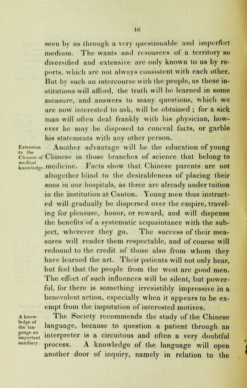seen by us tlirougli a very questionable and imperfect medium. The wants and resources of a territory so diversified and extensive are only known to us by re- ports, which are not always consistent with each other. But by such an intercourse with the people, as these in- stitutions will afford, the truth will be learned in some measure, and answers to many questions, which we are now interested to ask, will be obtained ; for a sick man will often deal frankly with his physician, how- ever he may be disposed to conceal facts, or garble his statements with any other person. Extension Another advantage will be the education of young Chinese of Chinese in those branches of science that belong to kliowicdge. medicine. Facts show that Chinese parents are not altogether blind to the desirableness of placing their sons in our hospitals, as three are already under tuition in the institution at Canton. Young men thus instruct- ed will gradually be dispersed over the empire, travel- ing for pleasure, honor, or reward, and will dispense the benefits of a systematic acquaintance with the sub- ject, wherever they go. The success of their mea- sures will render them respectable, and of course will redound to the credit of those also from whom they have learned the art. Their patients will not only hear, but feel that the people from the west are good men. The effect of such influences will be silent, but power- ful, for there is something irresistibly impressive in a benevolent action, especially when it appears to be ex- empt from the imputation of interested motives. a know- The Society recommends the study of the Chinese thegian- language, because to question a patient through an fmpfrtant interpreter is a circuitous and often a very doubtful auxiliary. procegs. a knowledge of the language will open another door of inquiry, namely in relation to the