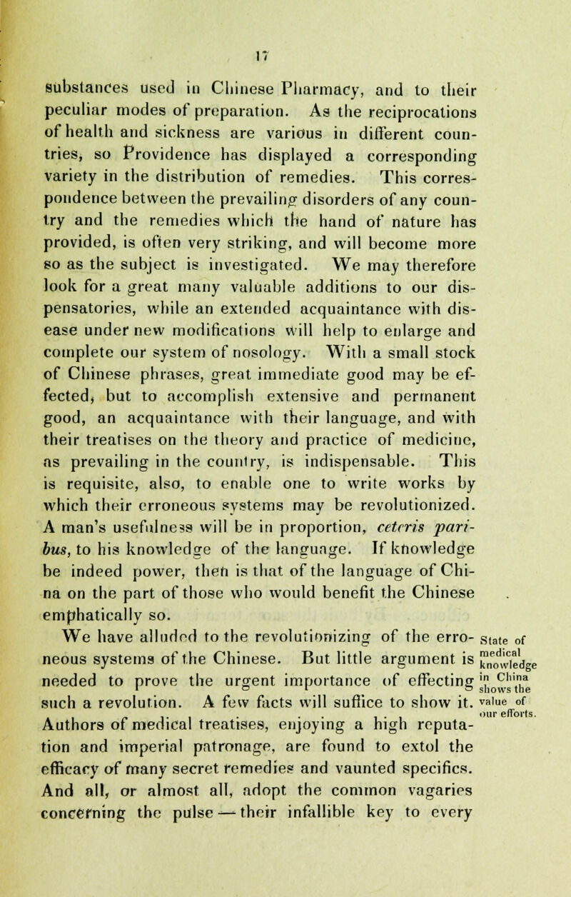 substances used in Chinese Pharmacy, and lo their peculiar modes of preparation. As the reciprocations of health and sickness are various in different coun- tries, so Providence has displayed a corresponding variety in the distribution of remedies. This corres- pondence between the prevailing disorders of any coun- try and the remedies which the hand of nature has provided, is often very striking, and will become more so as the subject is investigated. We may therefore look for a great many valuable additions to our dis- pensatories, while an extended acquaintance with dis- ease under new modifications will help to enlarge and complete our system of nosology. With a small stock of Chinese phrases, great immediate good may be ef- fected, but to accomplish extensive and permanent good, an acquaintance with their language, and with their treatises on the theory and practice of medicine, as prevailing in the counlry, is indispensable. This is requisite, also, to enable one to write works by which their erroneous systems may be revolutionized. A man's usefulness will be in proportion, ceteris pari- bus, to his knowledge of the language. If knowledge be indeed power, then is that of the language of Chi- na on the part of those who would benefit the Chinese emphatically so. We have alluded to the revolutionizing of the erro- state of neous systems of the Chinese. But little argument is ^wreake needed to prove the urgent importance of effecting ' Cllia 101 c shows the such a revolution. A few facts will suffice to show it. va'e of Authors of medical treatises, enjoying a high reputa- tion and imperial patronage, are found to extol the efficacy of many secret remedies and vaunted specifics. And all, or almost all, adopt the common vagaries concerning the pulse —their infallible key to every