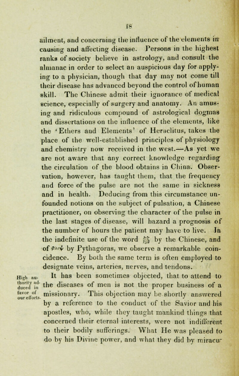 IS ailment, and concerning the influence of the elements in1 causing and affecting disease. Persons in the highest ranks of society believe in astrology, and consult the almanac in order to select an auspicious day for apply- ing to a physician, though that day may not come till their disease has advanced beyond the control of human skill. The Chinese admit their ignorance of medical science, especially of surgery and anatomy. An amus- ing and ridiculous compound of astrological dogmas and dissertations on the influence of the elements, like the 'Ethers and Elements' of Heraclitus, takes the place of the well-established principles of physiology and chemistry now received in the west.—As yet we are not aware that any correct knowledge regarding the circulation of the blood obtains in China. Obser- vation, however, has taught them, that the frequency and force of the pulse are not the same in sickness and in health. Deducing from this circumstance un- founded notions on the subject of pulsation, a Chinese practitioner, on observing the character of the pulse in the last stages of disease, will hazard a prognosis of the number of hours the patient may have to live. In the indefinite use of the word f|j by the Chinese, and of (2>Af^ by Pythagoras, we observe a remarkable coin- cidence. By both the same term is often employed to designate veins, arteries, nerves, and tendons. High au- It has been sometimes objected, that to attend to d1™'/ * the diseases of men is not the proper business of a ^eVorts missionary. This objection may be shortly answered by a reference to the conduct of the Savior and his apostles, who, while they taught mankind things that concerned their eternal interests, were not indifferent to their bodily sufferings. What He was pleased to do by his Divine power, and what they did by miracu