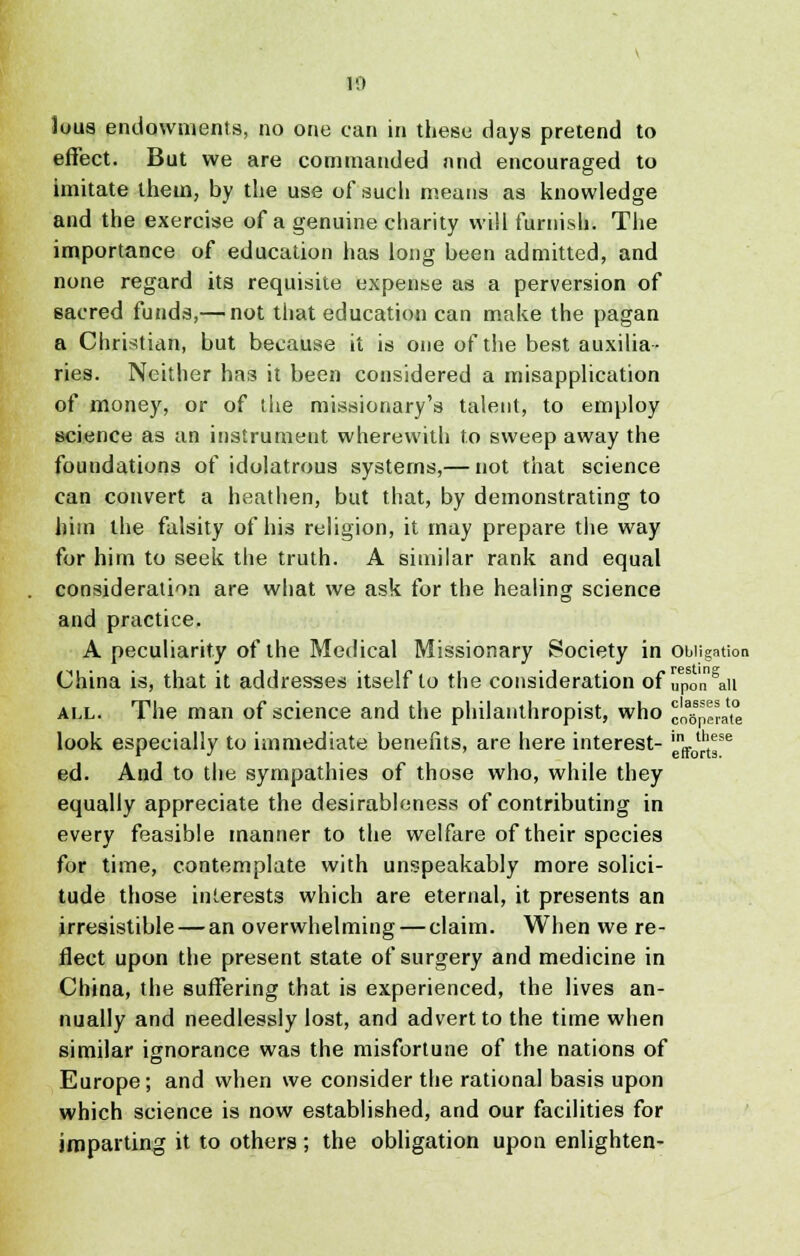 10 Juus endowments, no one can in these days pretend to effect. But we are commanded and encouraged to imitate them, by the use of such means as knowledge and the exercise of a genuine charity will furnish. The importance of education has long been admitted, and none regard its requisite expense as a perversion of sacred funds,— not that education can make the pagan a Christian, but because it is one of the best auxilia- ries. Neither has it been considered a misapplication of money, or of the missionary's talent, to employ science as an instrument wherewith to sweep away the foundations of idolatrous systems,— not that science can convert a heathen, but that, by demonstrating to him the falsity of his religion, it may prepare the way for him to seek the truth. A similar rank and equal consideration are what we ask for the healing science and practice. A peculiarity of the Medical Missionary Society in Obligation China is, that it addresses itself to the consideration of upon^n all. The man of science and the philanthropist, who cn^erat look especially to immediate benefits, are here interest- 'J^f6 ed. And to the sympathies of those who, while they equally appreciate the desirableness of contributing in every feasible manner to the welfare of their species for time, contemplate with unspeakably more solici- tude those interests which are eternal, it presents an irresistible — an overwhelming — claim. When we re- flect upon the present state of surgery and medicine in China, the suffering that is experienced, the lives an- nually and needlessly lost, and advert to the time when similar ignorance was the misfortune of the nations of Europe; and when we consider the rational basis upon which science is now established, and our facilities for imparting it to others; the obligation upon enlighten-