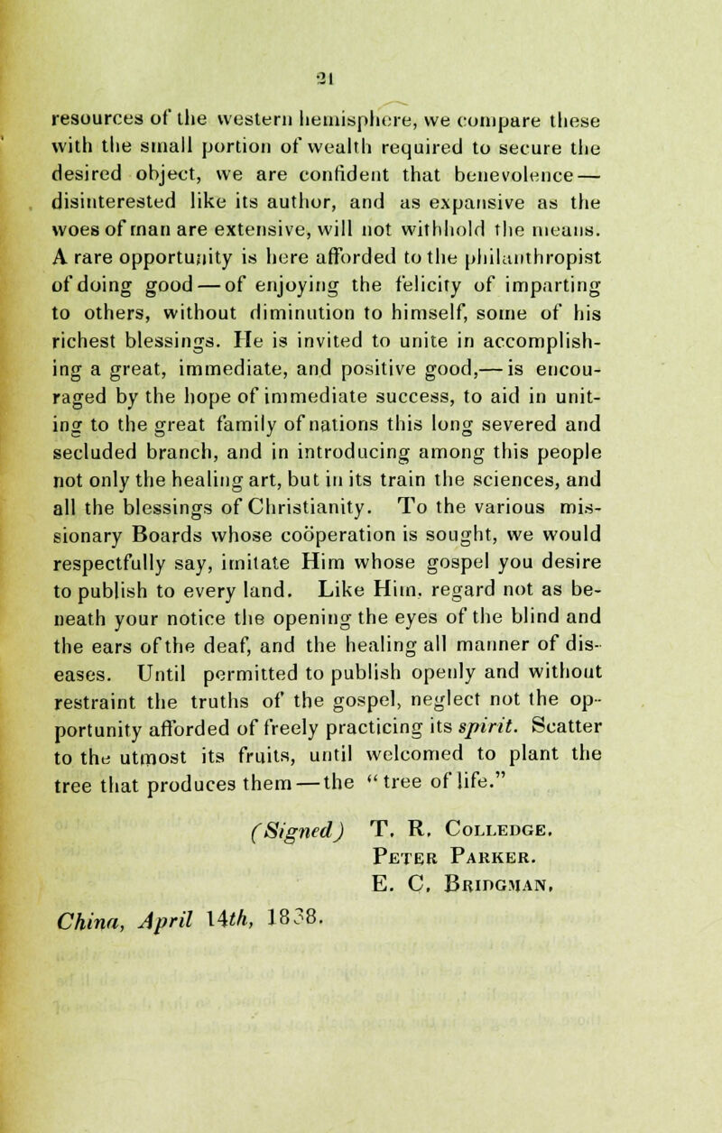 ■21 resources of the western hemisphere, we compare these with the small portion of wealth required to secure the desired object, we are confident that benevolence — disinterested like its author, and as expansive as the woes of man are extensive, will not withhold The means. A rare opportunity is here afforded to the philanthropist of doing good — of enjoying the felicity of imparting to others, without diminution to himself, some of his richest blessings. He is invited to unite in accomplish- ing a great, immediate, and positive good,— is encou- raged by the hope of immediate success, to aid in unit- ing to the great family of nations this long severed and secluded branch, and in introducing among this people not only the healing art, but in its train the sciences, and all the blessings of Christianity. To the various mis- sionary Boards whose cooperation is sought, we would respectfully say, imitate Him whose gospel you desire to publish to every land. Like Him, regard not as be- neath your notice the opening the eyes of the blind and the ears of the deaf, and the healing all manner of dis- eases. Until permitted to publish openly and without restraint the truths of the gospel, neglect not the op- portunity afforded of freely practicing its spirit. Scatter to the utmost its fruits, until welcomed to plant the tree that produces them — the tree of life. (Signed) T. R, Colledge, Peter Parker. E. C, Bridgman, China, April Uth, 1838.