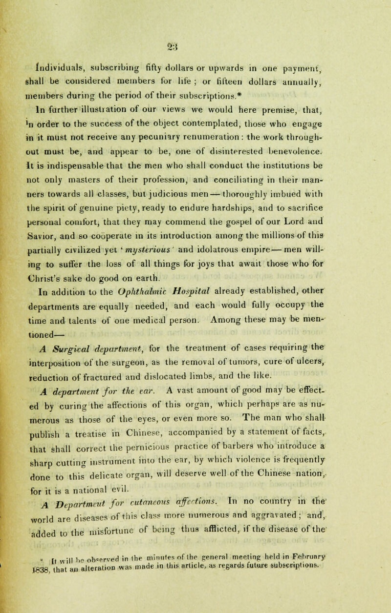 2:5 Individuals, subscribing fifty dollars or upwards in one payment, shall be considered members lor lite ; or fifteen dollars annually, members during the period of their subscriptions.* In further illustration of our views we would here premise, that, 'n order to the success of the object contemplated, those who engage in it must not receive any pecuniary renumeration: the work through- out must be, and appear to be, one of disinterested benevolence. It is indispensable that the men who shall conduct the institutions be not only masters of their profession, and conciliating in their man- ners towards all classes, but judicious men — thoroughly imbued with the spirit of genuine piety, ready to endure hardships, and to sacrifice personal comfort, that they may commend the gospel of our Lord and Savior, and so cooperate in its introduction among the millions of this partially civilized yet 'mysterious' and idolatrous empire—men will- ing to sutfer the loss of all things for joys that await those who for Christ's sake do good on earth. In addition to the Ophthalmic Hospital already established, other departments are equally needed, and each would fully occupy the time and talents of one medical person. Among these may be men- tioned— A Surgical department, for the treatment of cases requiring the interposition of the surgeon, as the removal of tumors, cure of ulcers, reduction of fractured and dislocated limbs, and the like. A department for the ear. A vast amount of good may be effect- ed by curing the affections of this organ, which perhaps are as nu- merous as those of the eyes, or even more so. The man who shall publish a treatise in Chinese, accompanied by a statement of facts, that shall correct the pernicious practice of barbers who introduce a sharp cutting instrument into the ear, by which violence is frequently done to this delicate organ, will deserve well of the Chinese nation, for it is a national evil. A Department for cutaneous affections. In no country in the' world are diseases of this class more numerous and aggravated; and, added to the misfortune of being thus afflicted, if the disease of the * It will he observed in Ihe minutes of (he general meeting held in February J838 that an alteration was made in this article, as regards future subscriptions.