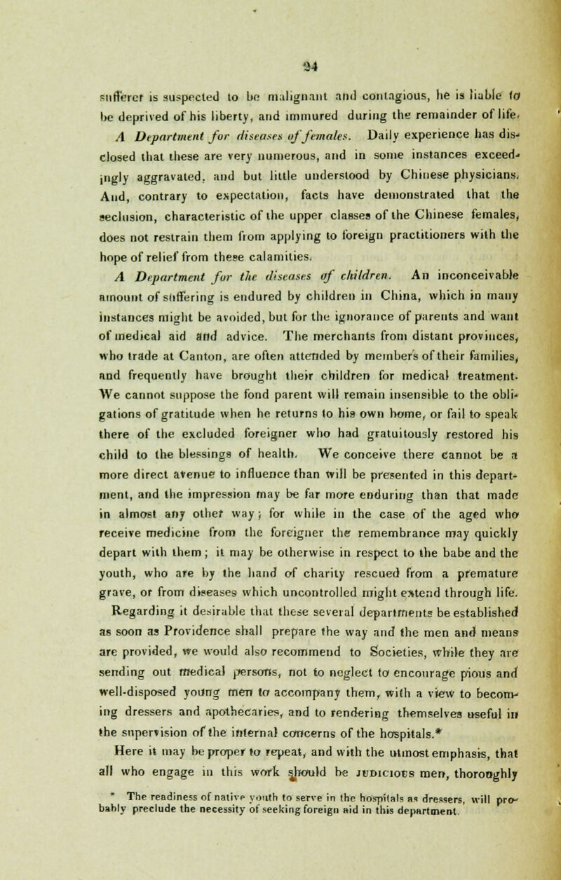 94 sufferer is suspected lo bo malignant and contagious, lie is liable (0 be deprived of his liberty, and immured during the remainder of life. A Department for diseases of females. Daily experience has dis- closed that these are very numerous, and in some instances exceed- ingly aggravated, and but little understood by Chinese physicians, And, contrary to expectation, facts have demonstrated that the seclusion, characteristic of the upper classes of the Chinese females, does not restrain them from applying to foreign practitioners with the hope of relief from these calamities. A Department fur the diseases of children. An inconceivable amount of suffering is endured by children in China, which in many instances might be avoided, but for the ignorance of parents and want of medical aid and advice. The merchants from distant provinces, who trade at Canton, are often attended by members of their families, and frequently have brought their children for medical treatment. We cannot suppose the fond parent will remain insensible to the obli- gations of gratitude when he returns lo his own home, or fail to speak there of the excluded foreigner who had gratuitously restored his child to the blessings of health, We conceive there cannot be a more direct avenue to influence than Will be presented in this depart- ment, and the impression may be far more enduring than that made in almost any other way; for while in the case of the aged who receive medicine from the foreigner the remembrance may quickly depart with them; it may be otherwise in respect to the babe and the youth, who are by the hand of charity rescued from a premature grave, or from diseases which uncontrolled might extend through life. Regarding it desirable that these several departments be established as soon as Providence shall prepare (he way and the men and means are provided, we would also recommend to Societies, while they are sending out medical persons, not to neglect to encourage pious and well-disposed young men to accompany them, with a view to becom- ing dressers and apothecaries, and to rendering themselves useful in the supervision of the internal concerns of the hospitals.* Here it may be proper to repeat, and with the utmost emphasis, that all who engage in this work jbould be judicious men, thorooghly * The readiness of native youth (o serve in the hospitals as dressers, will pro- bably preclude the necessity of seeking foreign aid in this department.