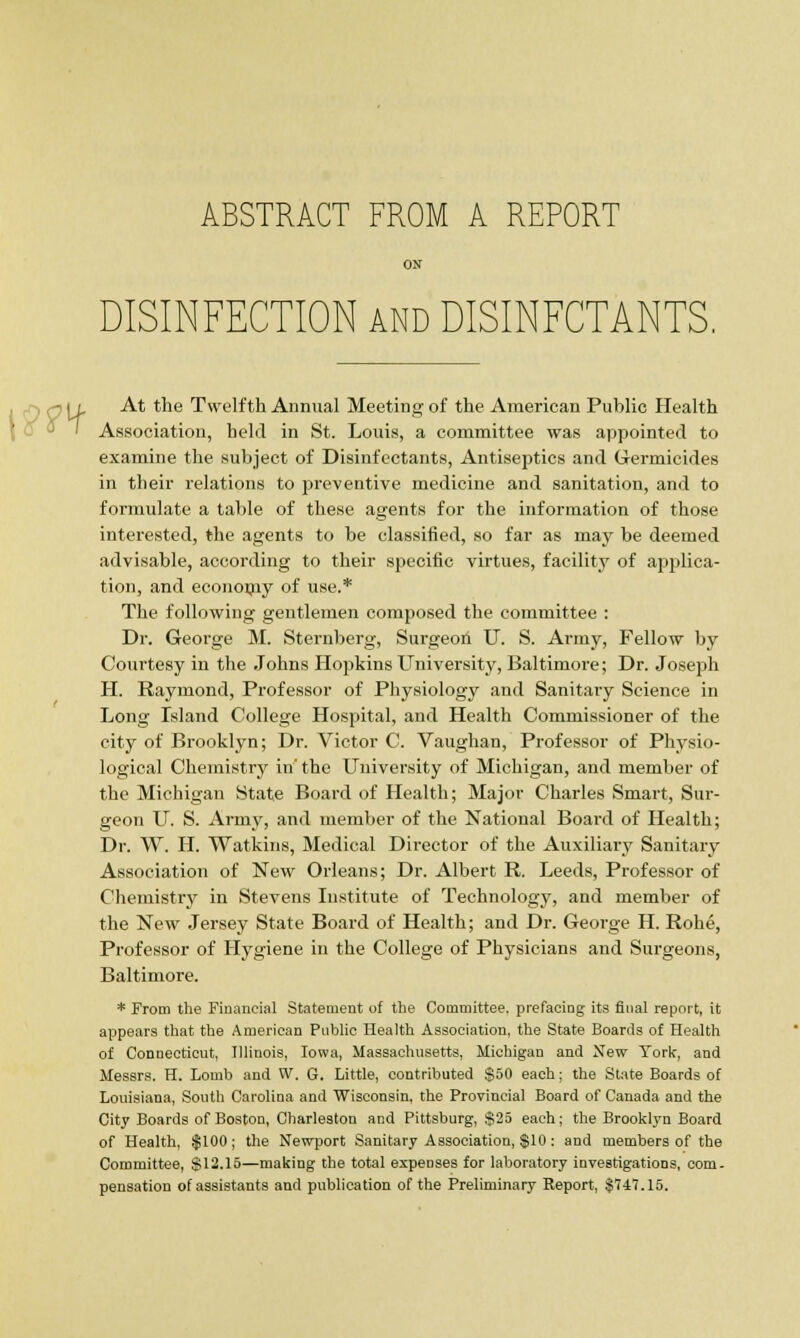 ON DISINFECTION and DISINFCTANTS, At the Twelfth Annual Meeting of the American Public Health Association, held in St. Louis, a committee was appointed to examine the subject of Disinfectants, Antiseptics and Germicides in their relations to preventive medicine and sanitation, and to formulate a table of these agents for the information of those interested, the agents to he classified, so far as may be deemed advisable, according to their specific virtues, facility of applica- tion, and econonry of use.* The following gentlemen composed the committee : Dr. George M. Sternberg, Surgeon IT. S. Army, Fellow by Courtesy in the Johns Hopkins University, Baltimore; Dr. Joseph H. Raymond, Professor of Physiology and Sanitary Science in Long Island College Hospital, and Health Commissioner of the city of Brooklyn; Dr. Victor C. Vaughan, Professor of Physio- logical Chemistry in' the University of Michigan, and member of the Michigan State Board of Health; Major Charles Smart, Sur- geon U. S. Army, and member of the National Board of Health; Dr. W. H. Watkins, Medical Director of the Auxiliary Sanitary Association of New Orleans; Dr. Albert R. Leeds, Professor of Chemistry in Stevens Institute of Technology, and member of the New Jersey State Board of Health; and Dr. George H. Rohe, Professor of Hygiene in the College of Physicians and Surgeons, Baltimore. * From the Financial Statement of the Committee, prefacing its final report, it appears that the American Public Health Association, the State Boards of Health of Connecticut, Illinois, Iowa, Massachusetts, Michigan and New York, and Messrs. H. Lomb and W. G. Little, contributed $50 each; the State Boards of Louisiana, South Carolina and Wisconsin, the Provincial Board of Canada and the City Boards of Boston, Charleston and Pittsburg, S25 each; the Brooklyn Board of Health, $100; the Newport Sanitary Association, $10: and members of the Committee, $12.15—making the total expenses for laboratory investigations, com. pensation of assistants and publication of the Preliminary Report, $747.15.