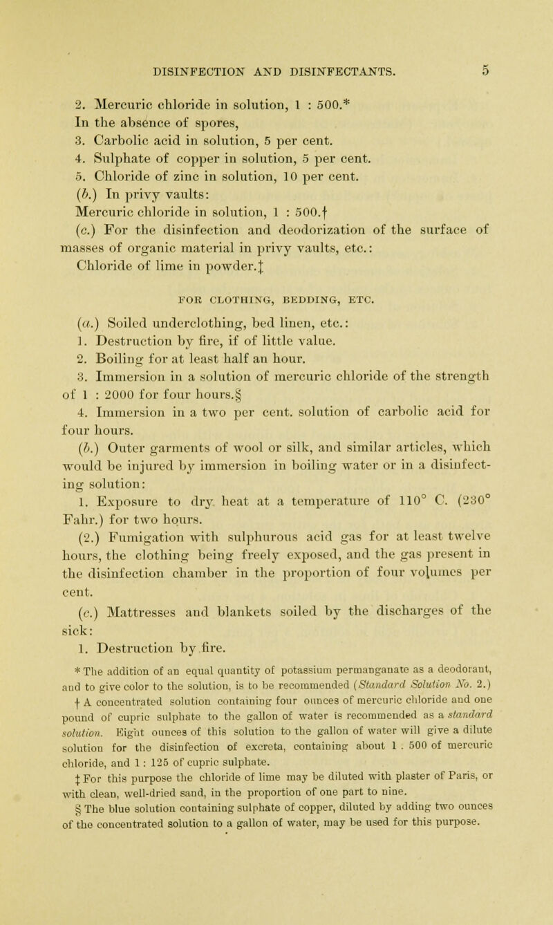 2. Mercuric chloride in solution, 1 : 500.* In the absence of spores, 3. Carbolic acid in solution, 5 per cent. 4. Sulphate of copper in solution, 5 per cent. 5. Chloride of zinc in solution, 10 per cent. (b.) In privy vaults: Mercuric chloride in solution, 1 : 500.f (c.) For the disinfection and deodorization of the surface of masses of organic material in privy vaults, etc.: Chloride of lime in powder. J FOR CLOTHING, BEDDING, ETC. («.) Soiled underclothing, bed linen, etc.: 1. Destruction by fire, if of little value. 2. Boiling for at least half an hour. 3. Immersion in a solution of mercuric chloride of the strength of 1 : 2000 for four hours.§ 4. Immersion in a two per cent, solution of carbolic acid for four hours. (b.) Outer garments of wool or silk, and similar articles, which would be injured by immersion in boiling water or in a disinfect- ing solution: 1. Exposure to dry heat at a temperature of 110° C. (230° Fahr.) for two hours. (2.) Fumigation with sulphurous acid gas for at least twelve hours, the clothing being freely exposed, and the gas present in the disinfection chamber in the proportion of four volumes per cent. (c.) Mattresses and blankets soiled by the discharges of the sick: 1. Destruction by fire. * The addition of an equal quantity of potassium permanganate as a deodorant, and to give color to the solution, is to be recommended (Standard Solution No. 2.) f A concentrated solution containing four ounces of mercuric chloride and one pound of cupric sulphate to the gallon of water is recommended as a standard solution. Eight ounces of this solution to the gallon of water will give a dilute solution for the disinfection of excreta, containing about 1 . 500 of mercuric chloride, and 1: 125 of cupric sulphate. % For this purpose the chloride of lime may be diluted with plaster of Paris, or with clean, well-dried sand, in the proportion of one part to niue. ^ The blue solution containing sulphate of copper, diluted by adding two ounces of the concentrated solution to a gallon of water, may be used for this purpose.