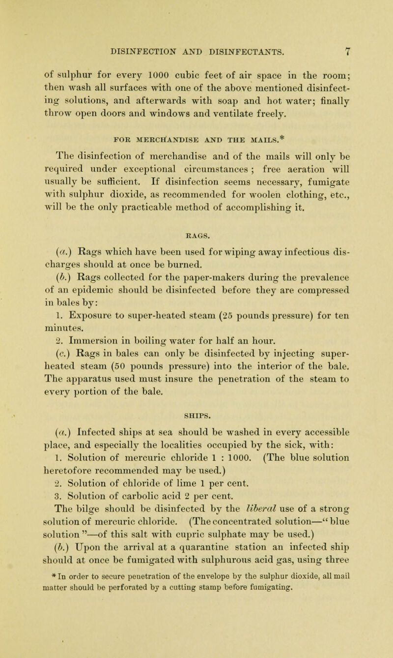 of sulphur for every 1000 cubic feet of air space in the room; then wash all surfaces with one of the above mentioned disinfect- ing solutions, and afterwards with soap and hot water; finally throw open doors and windows and ventilate freely. FOB MERCHANDISE AND THE MAILS.* The disinfection of merchandise and of the mails will only be required under exceptional circumstances ; free aeration will usually be sufficient. If disinfection seems necessary, fumigate with sulphur dioxide, as recommended for woolen clothing, etc., will be the only practicable method of accomplishing it. (a.) Rags which have been used for wiping away infectious dis- charges should at once be burned. (b.) Rags collected for the paper-makers during the prevalence of an epidemic should be disinfected before they are compressed in bales by: 1. Exposure to super-heated steam (25 pounds pressure) for ten minutes. 2. Immersion in boiling water for half an hour. (c.) Rags in bales can only be disinfected by injecting super- heated steam (50 pounds pressure) into the interior of the bale. The apparatus used must insure the penetration of the steam to every portion of the bale. SHIPS. (a.) Infected ships at sea should be washed in every accessible place, and especially the localities occupied by the sick, with: 1. Solution of mercuric chloride 1 : 1000. (The blue solution heretofore recommended may be used.) 2. Solution of chloride of lime 1 per cent. 3. Solution of carbolic acid 2 per cent. The bilge should be disinfected by the liberal use of a strong solution of mercuric chloride. (The concentrated solution— blue solution —of this salt with cupric sulphate may be used.) (b.) Upon the arrival at a quarantine station an infected ship should at once be fumigated with sulphurous acid gas, using three *In order to secure penetration of the envelope by the sulphur dioxide, all mail matter should be perforated by a cutting stamp before fumigating.