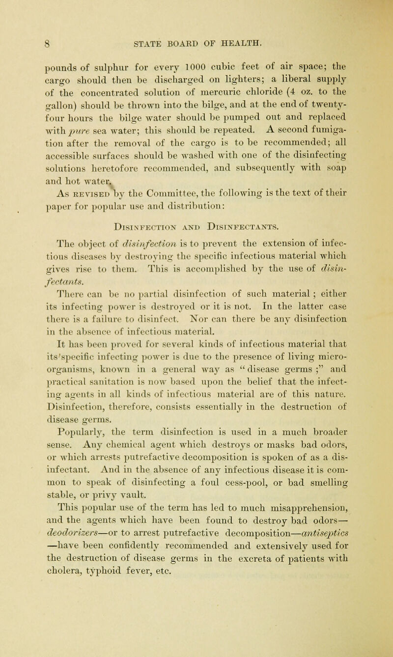 pounds of sulphur for every 1000 cubic feet of air space; the cargo should then be discharged on lighters; a liberal supply of the concentrated solution of mercuric chloride (4 oz. to the gallon) should be thrown into the bilge, and at the end of twenty- four hours the bilge water should be pumped out and replaced with pure sea water; this should be repeated. A second fumiga- tion after the removal of the cargo is to be recommended; all accessible surfaces should be washed with one of the disinfecting solutions heretofore recommended, and subsequently with soap and hot water. As revised by the Committee, the following is the text of their paper for popular use and distribution: Disinfection and Disinfectants. The object of disinfection is to prevent the extension of infec- tious diseases by destroying the specific infectious material which gives rise to them. This is accomplished by the use of disin- fectants. There can be no partial disinfection of such material ; either its infecting power is destroyed or it is not. In the latter case there is a failure to disinfect. Nor can there be any disinfection in the absence of infectious material. It has been proved for several kinds of infectious material that its'specific infecting power is due to the presence of living micro- organisms, known in a general way as  disease germs ; and practical sanitation is now based upon the belief that the infect- ing agents in all kinds of infectious material are of this nature. Disinfection, therefore, consists essentially in the destruction of disease germs. Popularly, the term disinfection is used in a much broader sense. Any chemical agent which destroys or masks bad odors, or which arrests putrefactive decomposition is spoken of as a dis- infectant. And in the absence of any infectious disease it is com- mon to speak of disinfecting a foul cess-pool, or bad smelling stable, or privy vault. This popular use of the term has led to much misapprehension, and the agents which have been found to destroy bad odors— deodorizers—or to arrest putrefactive decomposition—antiseptics —have been confidently recommended and extensively used for the destruction of disease germs in the excreta of patients with cholera, typhoid fever, etc.