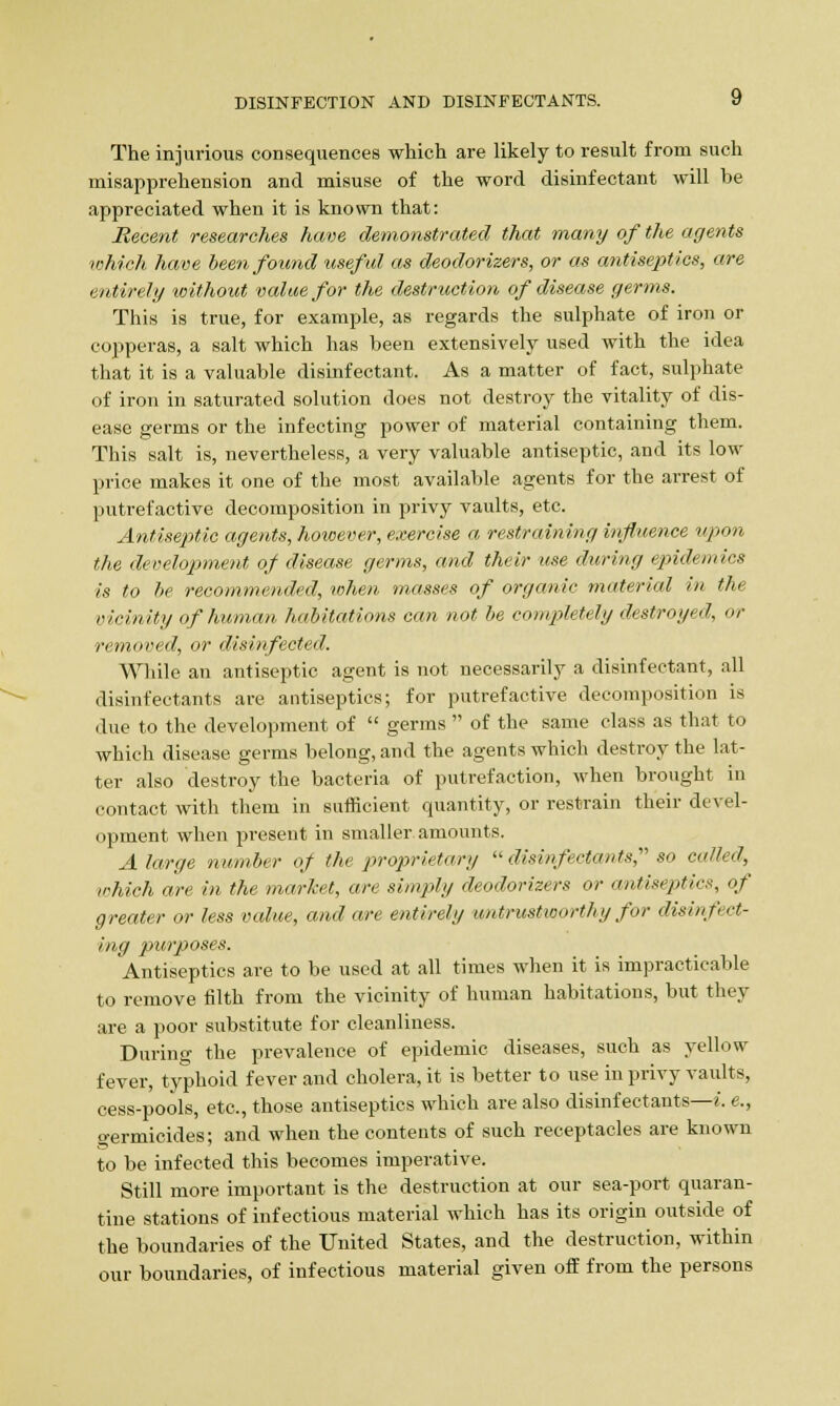 The injurious consequences which are likely to result from such misapprehension and misuse of the word disinfectant will be appreciated when it is known that: Recent researches have demonstrated that many of the agents which have been found useful as deodorizers, or as antiseptics, are entirely without value for the destruction of disease germs. This is true, for example, as regards the sulphate of iron or copperas, a salt which has been extensively used with the idea that it is a valuable disinfectant. As a matter of fact, sulphate of iron in saturated solution does not destroy the vitality of dis- ease germs or the infecting power of material containing them. This salt is, nevertheless, a very valuable antiseptic, and its low price makes it one of the most available agents for the arrest of putrefactive decomposition in privy vaults, etc. Antiseptic agents, however, exercise a restraining influence upon the development of disease germs, and their use during epidemics is to be recommended, when masses of organic material in the vicinity of human habitations can not be completely destroyed, or removed, or disinfected. While an antiseptic agent is not necessarily a disinfectant, all disinfectants are antiseptics; for putrefactive decomposition is due to the development of  germs  of the same class as that to which disease germs belong, and the agents which destroy the lat- ter also destroy the bacteria of putrefaction, when brought in contact with them in sufficient quantity, or restrain their devel- opment when present in smaller amounts. A large number of the proprietary  disinfectants so called, which are in the market, are simply deodorizers or antiseptics, of greater or less value, and are entirely untrustworthy for disinf cl- ing purposes. Antiseptics are to be used at all times when it is impracticable to remove filth from the vicinity of human habitations, but they are a poor substitute for cleanliness. During the prevalence of epidemic diseases, such as yellow fever, typhoid fever and cholera, it is better to use in privy vaults, cess-pools, etc., those antiseptics which are also disinfectants—i. e., germicides; and when the contents of such receptacles are known to be infected this becomes imperative. Still more important is the destruction at our sea-port quaran- tine stations of infectious material which has its origin outside of the boundaries of the United States, and the destruction, within our boundaries, of infectious material given off from the persons