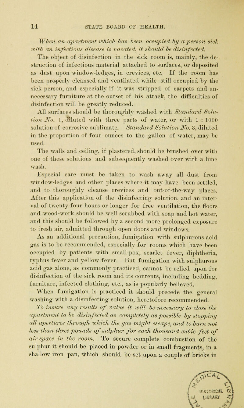 When an apartment which has been occupied by a person sick with an infectious disease is vacated, it should be disinfected. The object of disinfection in the sick room is, mainly, the de- struction of infectious material attached to surfaces, or deposited as dust upon window-ledges, in crevices, etc. If the room has been properly cleansed and ventilated while still occupied by the sick person, and especially if it was stripped of carpets and un- necessary furniture at the outset of his attack, the difficulties of disinfection will be greatly reduced. All surfaces should be thoroughly washed with Standard Solu- tion No. 1, diluted with three parts of water, or with 1 : 1000 solution of corrosive sublimate. Standard Solution No. 3, diluted in the proportion of four ounces to the gallon of water, may be used. The walls and ceiling, if plastered, should be brushed over with one of these solutions and subsequently washed over with a lime wash. Especial care must be taken to wash away all dust from window-ledges and other places where it may have been settled, and to thoroughly cleanse crevices and out-of-the-way places. After this application of the disinfecting solution, and an inter- val of twenty-four hours or longer for free ventilation, the floors and wood-work should be well scrubbed with soap and hot water, and this should be followed by a second more prolonged exposure to fresh air, admitted through open doors and windows. As an additional precaution, fumigation with sulphurous acid gas is to be recommended, especially for rooms which have been occupied by patients with small-pox, scarlet fever, diphtheria, typhus fever and yellow fever. But fumigation with sulphurous acid gas alone, as commonly practiced, cannot be relied upon for disinfection of the sick room and its contents, including bedding, furniture, infected clothing, etc., as is popularly believed. When fumigation is practiced it should precede the general washing with a disinfecting solution, heretofore recommended. To insure any results of value it will be necessary to close the apartment to be disinfected as completely as possible by stopping all apertures through which the gas might escape, and to burn not less than three pounds of sulphur for each thousand cubic feet of air-space in the room. To secure complete combustion of the sulphur it should be placed in powder or in small fragments, in a shallow iron pan, which should be set upon a couple of bricks in