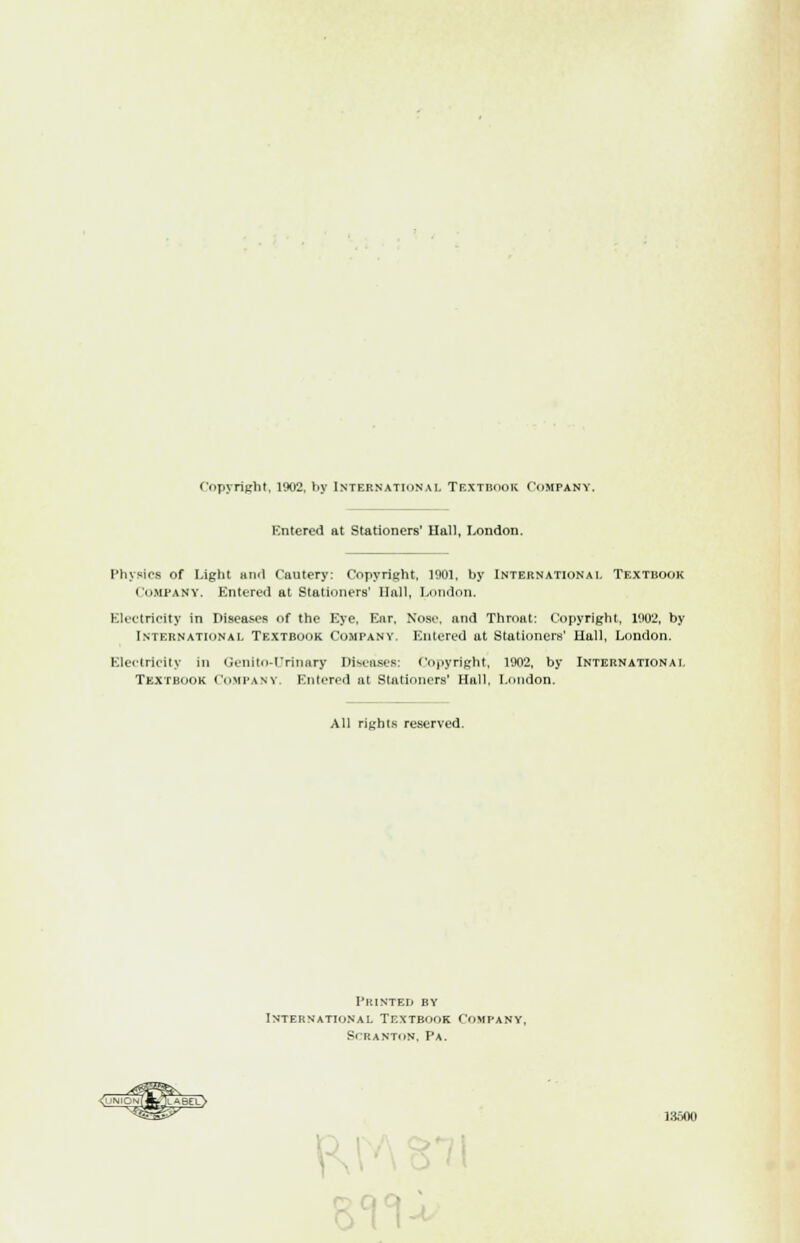 Copyright, 1902, by International Textbook Company. Entered at Stationers' Ilall, London. Physics of Light ami Cautery: Copyright. 1901, by International Textbook COMPANY. Entered at Stationers' Hall, London. Electricity in Diseases of the Eye, Ear, Nose, and Throat: Copyright, 1002, by International Textbook Company. Entered at Stationers' Hall, London. Electricity in Genito-Urin&ry Diseases: Copyright, 1902, by International Textbook Company. Entered at Stationers' Hall, London. All rights reserved. Printed by International Textbook Company. SCR ANTON, Pa.
