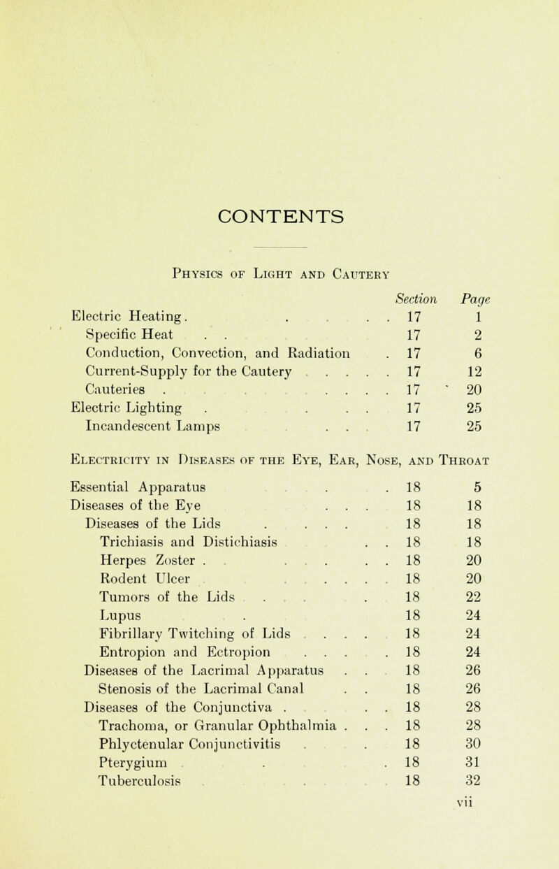 Physics of Light and Cautery Section Page Electric Heating. 17 i Specific Heat 17 2 Conduction, Convection, and Radiation . 17 6 Current-Supply for the Cautery . . 17 12 Cauteries . ... . 17 • 20 Electric Lighting 17 25 Incandescent Lamps 17 25 Electricity in Diseases of the Eye, Ear, Nose, and Throat Essential Apparatus . 18 5 Diseases of the Eye . . 18 18 Diseases of the Lids . ... 18 18 Trichiasis and Distichiasis . 18 18 Herpes Zoster . ... . 18 20 Rodent Ulcer .... . 18 20 Tumors of the Lids 18 22 Lupus 18 24 Fibrillary Twitching of Lids . . 18 24 Entropion and Ectropion . 18 24 Diseases of the Lacrimal Apparatus 18 26 Stenosis of the Lacrimal Canal 18 26 Diseases of the Conjunctiva . . 18 28 Trachoma, or Granular Ophthalmia . . 18 28 Phlyctenular Conjunctivitis 18 30 Pterygium . 18 31 Tuberculosis 18 32